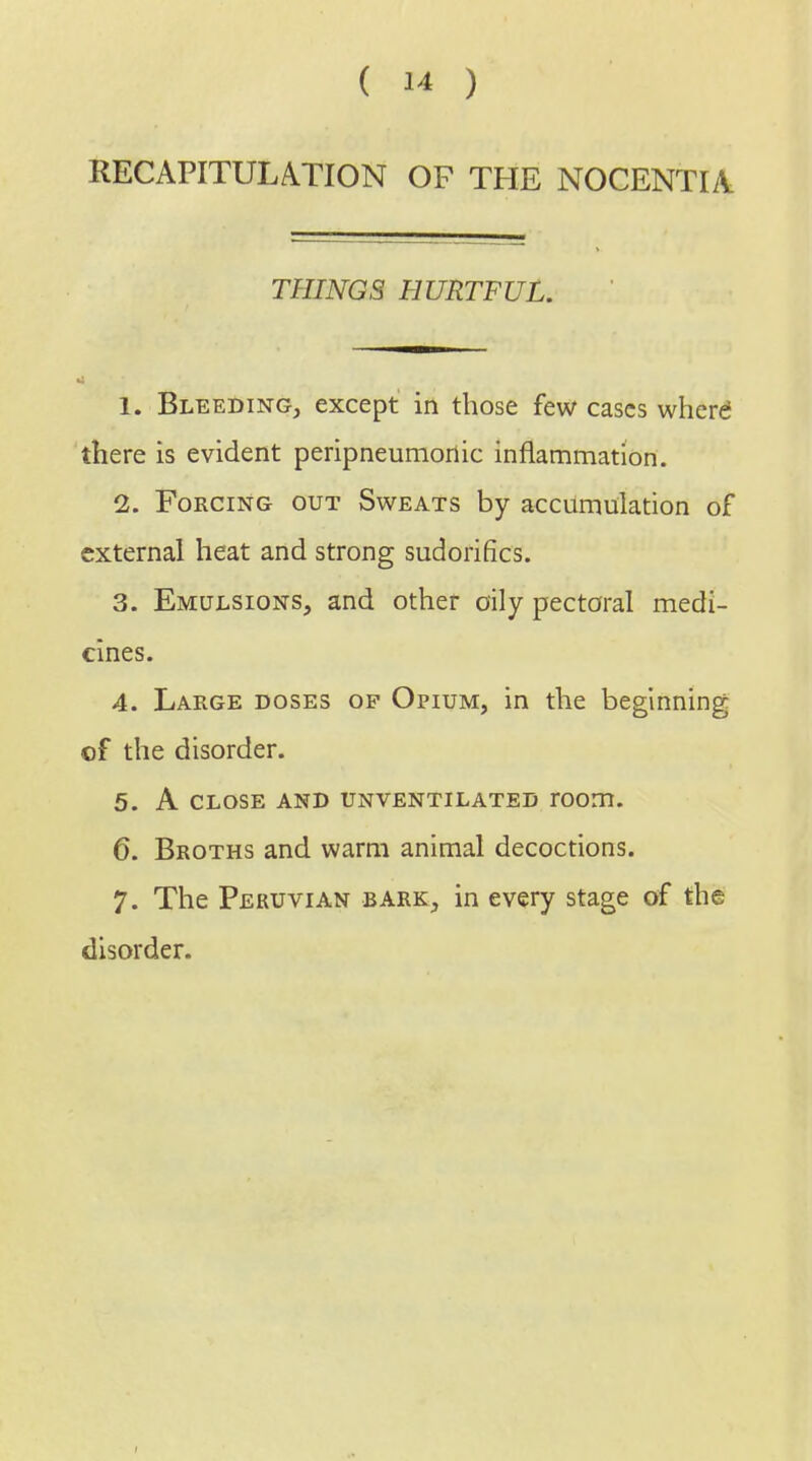 RECAPITULATION OF THE NOCENTIA THINGS HURTFUL. 1. Bleeding, except in those few cases where there is evident peripneunioriic inflammation. 2. Forcing out Sweats by accumulation of external heat and strong sudorifics. 3. Emulsions, and other oily pectoral medi- cines. 4. Large doses op Opium, in the beginning of the disorder. 5. A close and unventilated room. 6. Broths and warm animal decoctions. 7. The Peruvian bark, in every stage of the disorder.