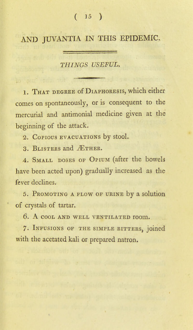 AND JUVANTIA IN THIS EPIDEMIC. THINGS USEFUL. 1. That degree of Diaphoresis, which either comes on spontaneously, or is consequent to the mercurial and antimonial medicine given at the beginning of the attack. 1. Copious evacuations by stool. 3. Blisters and ^Ether. 4. Small doses of Opium (after the bowels have been acted upon) gradually increased as the fever declines. 5. Promoting a plow op urine by a solution of crystals of tartar. 6. A cool and well ventilated room. 7. Infusions of the simple eitters> joined with the acetated kali or prepared natron.