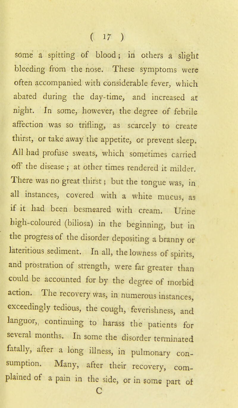 some a spitting of blood; iri others a slight bleeding from the nose. These symptoms were often accompanied with considerable fever, which abated during the day-time, and increased at night. In some, however^ the degree of febrile affection was so trifling, as scarcely to create thirst, or take away the appetite, or prevent sleep. All had profuse sweats, which sometimes carried off the disease ; at other times rendered it milder. There was no great thirst j but the tongue was, in all instances, covered with a white mucus, as if it had been besmeared with cream. Urine high-coloured (biliosa) in the beginning, but in the progress of the disorder depositing a branny or lateritious sediment. In all, the lowness of spirits, and prostration of strength, were far greater than could be accounted for by the degree of morbid action. The recovery was, in numerous instances, exceedingly tedious, the cough, feverishness, and languor,, continuing to harass the patients for several months. In some the disorder terminated fatally, after a long illness, in pulmonary con- sumption. Many, after their recovery, com- plained of a pain in the side, or in some part of