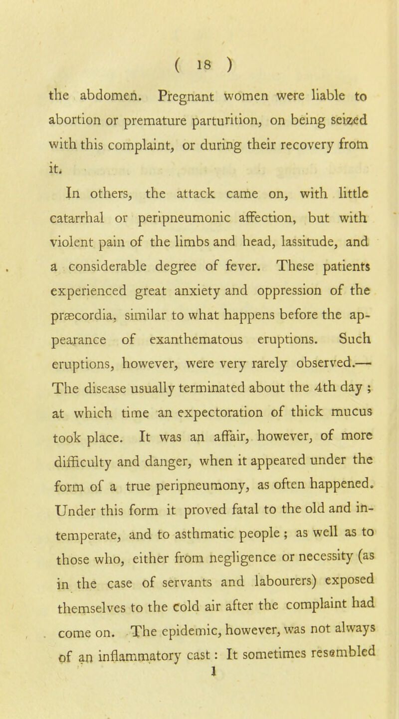 the abdomen. Pregnant women were liable to abortion or premature parturition, on being seized with this complaint, or during their recovery from it. In others, the attack came on, with little catarrhal or peripneumonic affection, but with violent pain of the limbs and head, lassitude, and a considerable degree of fever. These patients experienced great anxiety and oppression of the praecordia, similar to what happens before the ap- pearance of exanthematous eruptions. Such eruptions, however, were very rarely observed.— The disease usually terminated about the 4th day ; at which time an expectoration of thick mucus took place. It was an affair, however, of more difficulty and danger, when it appeared under the form of a true peripneumony, as often happened. Under this form it proved fatal to the old and in- temperate, and to asthmatic people ; as well as to those who, either from negligence or necessity (as in the case of servants and labourers) exposed themselves to the cold air after the complaint had come on. The epidemic, however, was not always of an inflammatory cast: It sometimes resembled 1