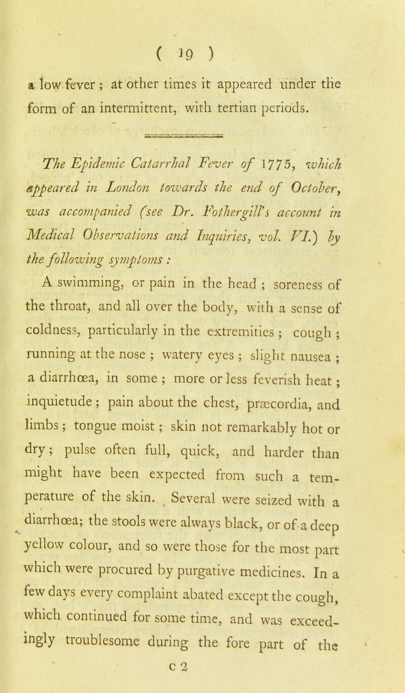 ( '9 ) & tow fever ; at other times it appeared under the form of an intermittent, with tertian periods. The Epidemic Catarrhal Fever of 1775, which appeared in London towards the end of October, was accompanied (see Dr. FothergilTs account in Medical Observations and Inquiries, vol. FI.) by the following symptoms : A swimming, or pain in the head ; soreness of the throat, and all over the body, with a sense of coldness, particularly in the extremities; cough ; running at the nose ; watery eyes; slight nausea ; a diarrhoea, in some ; more or less feverish heat; inquietude ; pain about the chest, praecordia, and limbs; tongue moist; skin not remarkably hot or dry; pulse often full, quick, and harder than might have been expected from such a tem- perature of the skin. Several were seized with a diarrhoea; the stools were always black, or of a deep yellow colour, and so were those for the most part which were procured by purgative medicines. In a few days every complaint abated except the cough, which continued for some time, and was exceed- ingly troublesome during the fore part of the
