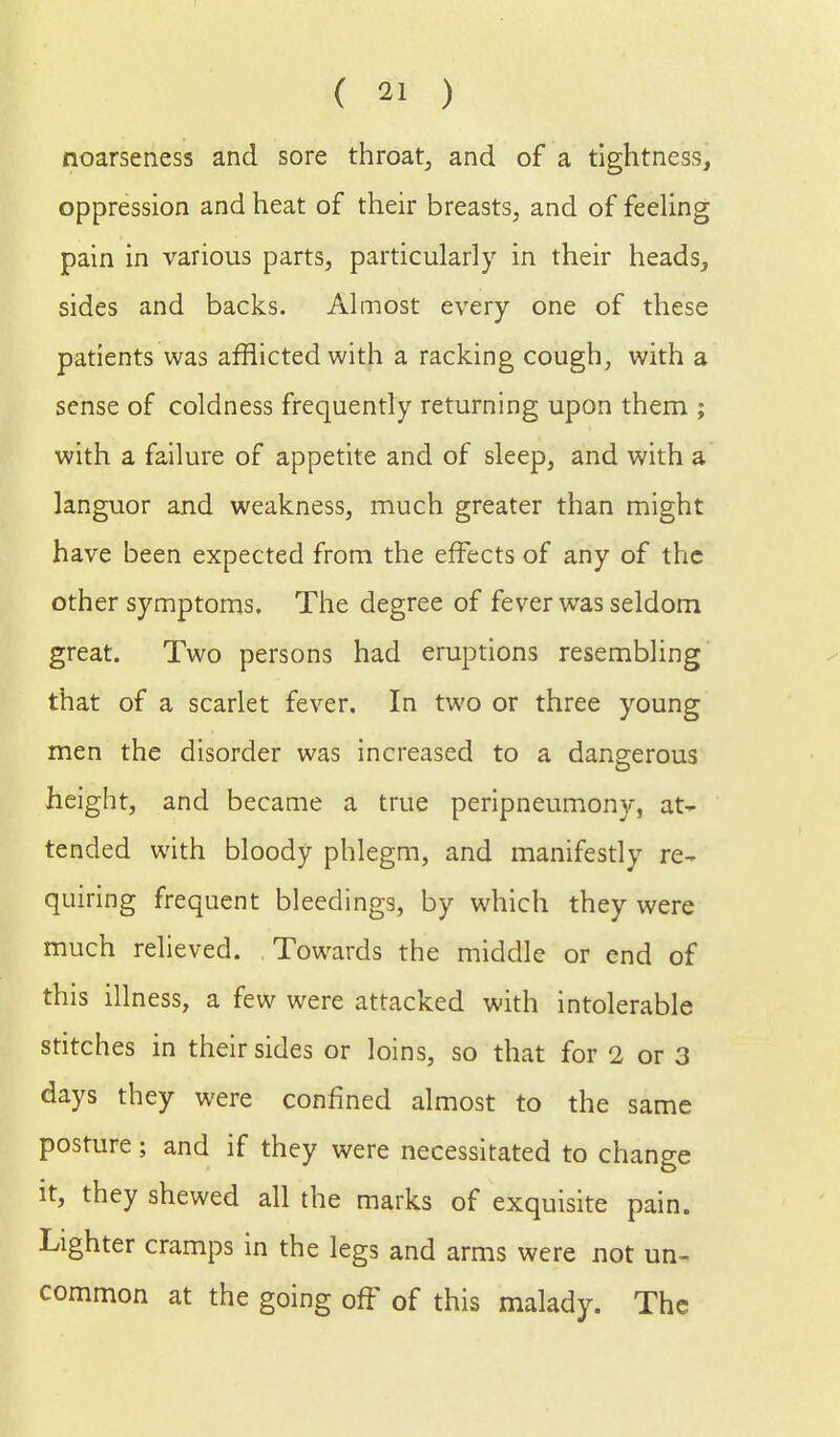 noarseness and sore throat, and of a tightness, oppression and heat of their breasts, and of feeling pain in various parts, particularly in their heads, sides and backs. Almost every one of these patients was afflicted with a racking cough, with a sense of coldness frequently returning upon them ; with a failure of appetite and of sleep, and with a languor and weakness, much greater than might have been expected from the effects of any of the other symptoms. The degree of fever was seldom great. Two persons had eruptions resembling that of a scarlet fever. In two or three young men the disorder was increased to a dangerous height, and became a true peripneumony, at- tended with bloody phlegm, and manifestly re- quiring frequent bleedings, by which they were much relieved. Towards the middle or end of this illness, a few were attacked with intolerable stitches in their sides or loins, so that for 2 or 3 days they were confined almost to the same posture; and if they were necessitated to change it, they shewed all the marks of exquisite pain. Lighter cramps in the legs and arms were not un- common at the going off of this malady. The