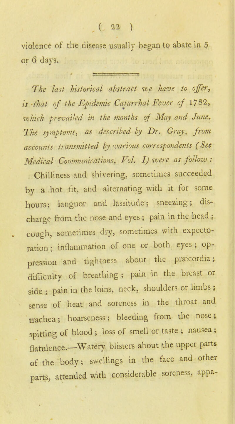 ( 11 ) violence of the disease usually began to abate in 5 or 6 days. The last historical abstract we have to offer, is that of the Epidemic Catarrhal Fever of 1782, which prevailed in the months of May and June. The symptoms, as described by Dr. Gray, from accounts transmitted by various correspondents (See Medical Communications, Vol. I) were as follow : Chilliness and shivering, sometimes succeeded by a hot fit, and alternating with it for some hours; languor and lassitude; sneezing; dis- charge from the nose and eyes ; pain in the head ; cough, sometimes dry, sometimes with expecto- ration ; inflammation of one or both eyes ; op- pression and tightness about the praccordia; difficulty of breathing; pain in the breast or side ; pain in the loins, neck, shoulders or limbs; sense of heat and soreness in the throat and trachea; hoarseness; bleeding from the nose; spitting of blood ; loss of smell or taste ; nausea ; flatulence.—Watery blisters about the upper parts of the body; swellings in the face and other parts, attended with considerable soreness, appa-