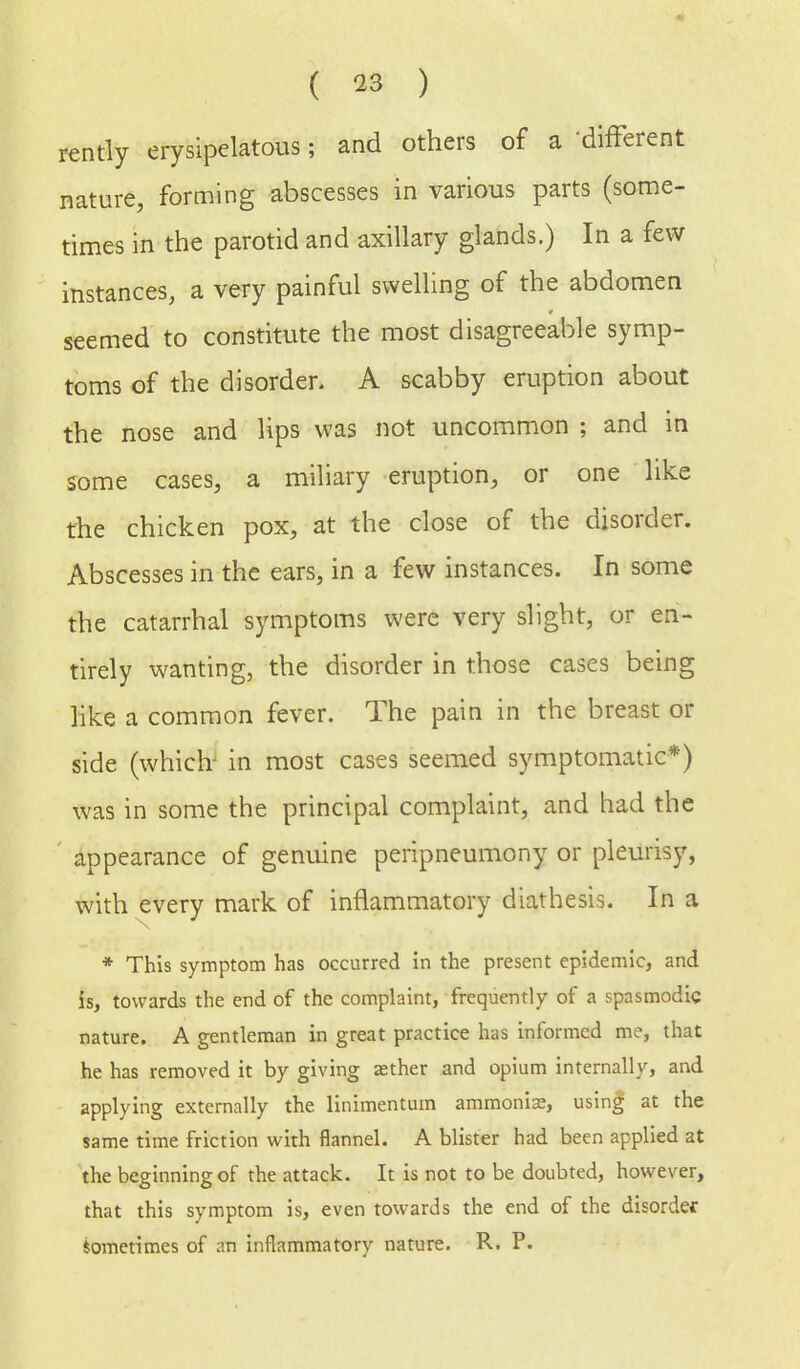 rently erysipelatous; and others of a different nature, forming abscesses in various parts (some- times in the parotid and axillary glands.) In a few instances, a very painful swelling of the abdomen seemed to constitute the most disagreeable symp- toms of the disorder. A scabby eruption about the nose and lips was not uncommon ; and in some cases, a miliary eruption, or one like the chicken pox, at the close of the disorder. Abscesses in the ears, in a few instances. In some the catarrhal symptoms were very slight, or en- tirely wanting, the disorder in those cases being like a common fever. The pain in the breast or side (which in most cases seemed symptomatic*) was in some the principal complaint, and had the appearance of genuine peripneumony or pleurisy, with every mark of inflammatory diathesis. In a * This symptom has occurred in the present epidemic, and is, towards the end of the complaint, frequently of a spasmodic nature. A gentleman in great practice has informed me, that he has removed it by giving aether and opium internally, and applying externally the linimentum ammonias, using at the same time friction with flannel. A blister had been applied at the beginning of the attack. It is not to be doubted, however, that this symptom is, even towards the end of the disorder sometimes of an inflammatory nature. R. P.