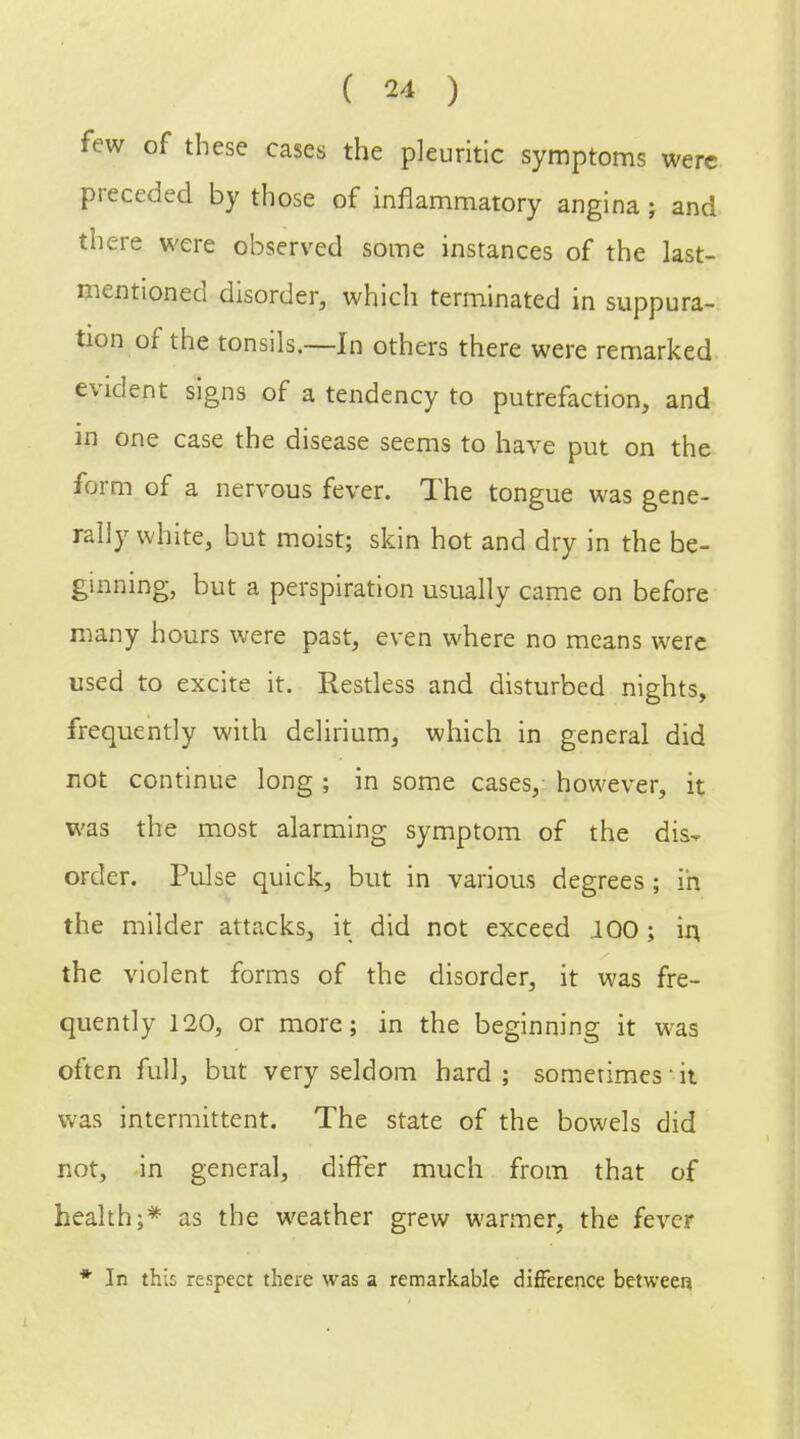 few of these cases the pleuritic symptoms were preceded by those of inflammatory angina; and there were observed some instances of the last- mentioned disorder, which terminated in suppura- tion of the tonsils.—In others there were remarked evident signs of a tendency to putrefaction, and in one case the disease seems to have put on the form of a nervous fever. The tongue was gene- rally white, but moist; skin hot and dry in the be- ginning, but a perspiration usually came on before many hours were past, even where no means were used to excite it. Restless and disturbed nights, frequently with delirium, which in general did not continue long ; in some cases, however, it was the most alarming symptom of the dis- order. Pulse quick, but in various degrees ; in the milder attacks, it did not exceed .100; in, the violent forms of the disorder, it was fre- quently 120, or more; in the beginning it was often full, but very seldom hard; sometimes it was intermittent. The state of the bowels did not, in general, differ much from that of health;* as the weather grew warmer, the fever * In this respect there was a remarkable difference between