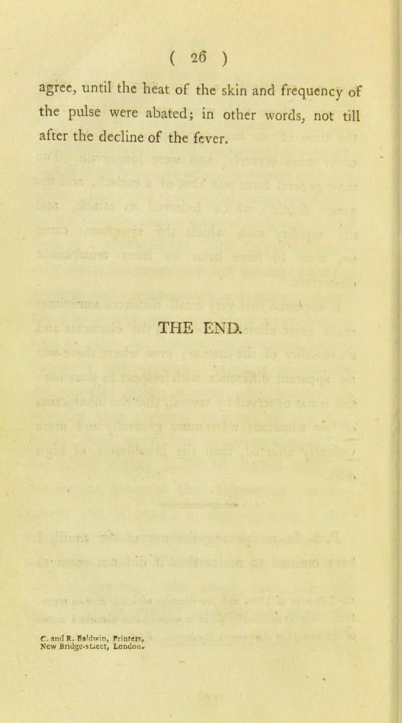 agree, until the heat of the skin and frequency of the pulse were abated; in other words, not till after the decline of the fever. THE END. C. antl R. B»!d\vin, Printer?, New Bridge-sUeet, London,