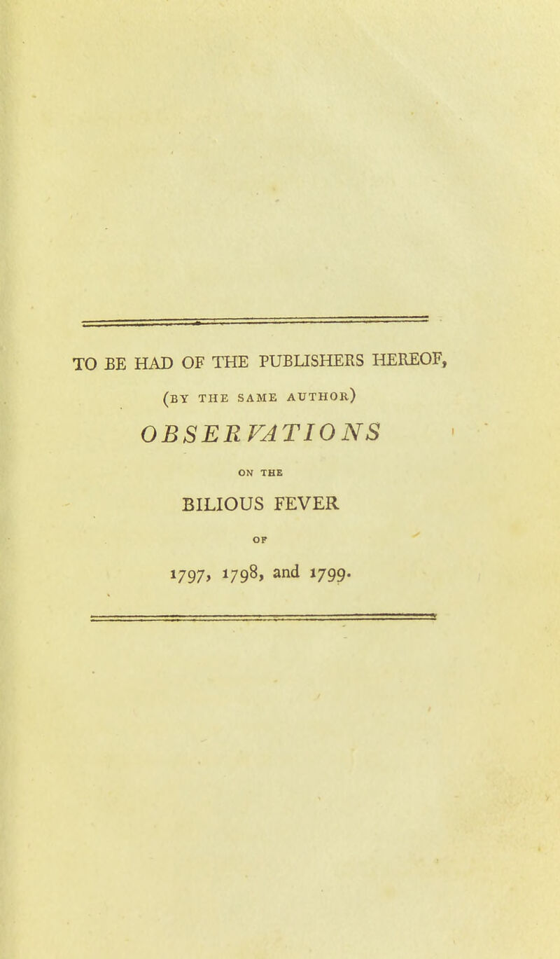 TO BE HAD OF THE PUBLISHERS HEREOF, (by the same author) OBSERVATIONS ON THE BILIOUS FEVER OF 1797, 1798, and 1799.