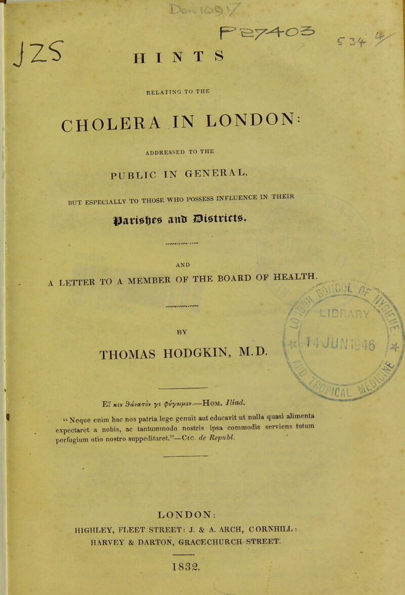 HINTS RELATING TO THE CHOLERA IN LONDON ADDRESSED TO THE PUBLIC IN GENERAL, BUT ESPECIALLY TO THOSE WHO POSSESS INFLUENCE IN THEIR AND LETTER TO A MEMBER OF THE BOARD OF HEALTH. BY THOMAS HODGKIN, M.D. E XIV Bavctro* yt <p6ytifi.lv ■—Hom. Iliad. » Neque eniin hac nos patria lege gcnuit aut educavit ut nulla quasi alimenta expectaret a nobis, ac tantummodo nostris ipsa commodis serviens tntum perfugimn otio nostro snppeditaret.—Cic. de Republ. LONDON: H1GHLEY, FLEET STREET: J. & A. ARCH, CORTSHILL: HARVEY & DARTON, GRACECHURCH STREET 1832.