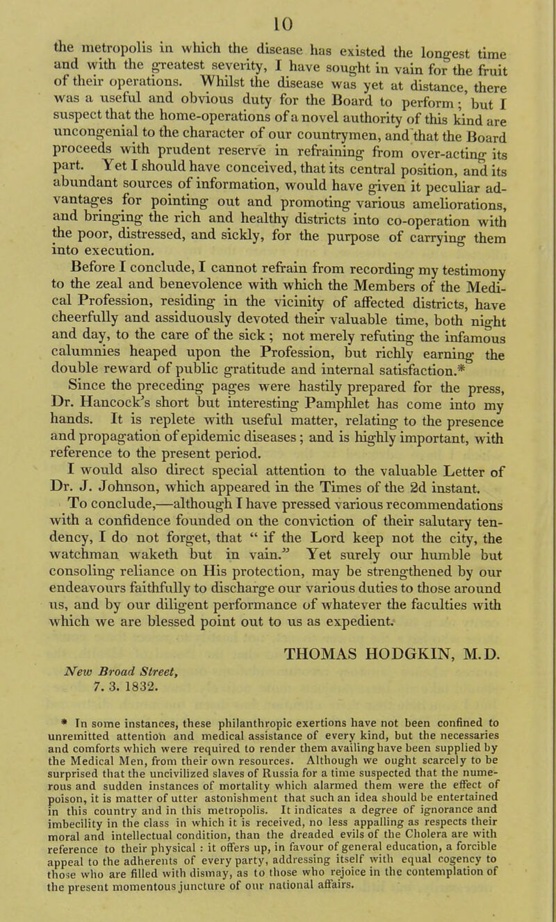 the metropolis in which the disease has existed the longest time and with the greatest seveiity, I have sought in vain for the fruit of their operations. Whilst the disease was yet at distance, there was a useful and obvious duty for the Board to perform; but I suspect that the home-operations of a novel authority of this kind are uncongenial to the character of our countrymen, and that the Board proceeds with prudent reserve in refraining from over-acting its part. Yet I should have conceived, that its central position, and its abundant sources of information, would have given it peculiar ad- vantages for pointing out and promoting various ameliorations, and bringing the rich and healthy districts into co-operation with the poor, distressed, and sickly, for the purpose of carrying them into execution. Before I conclude, I cannot refrain from recording my testimony to the zeal and benevolence with which the Members of the Medi- cal Profession, residing in the vicinity of affected districts, have cheerfully and assiduously devoted their valuable time, both night and day, to the care of the sick ; not merely refuting the infamous calumnies heaped upon the Profession, but richly earning the double reward of public gratitude and internal satisfaction.* Since the preceding pages were hastily prepared for the press, Dr. Hancock's short but interesting Pamphlet has come into my hands. It is replete with useful matter, relating to the presence and propagation of epidemic diseases; and is highly important, with reference to the present period. I would also direct special attention to the valuable Letter of Dr. J. Johnson, which appeared in the Times of the 2d instant. To conclude,—although I have pressed various recommendations with a confidence founded on the conviction of their salutary ten- dency, I do not forget, that  if the Lord keep not the city, the watchman waketh but in vain. Yet surely our humble but consoling reliance on His protection, may be strengthened by our endeavours faithfully to discharge our various duties to those around us, and by our diligent performance of whatever the faculties with which we are blessed point out to us as expedient. THOMAS HODGKIN, M.D. New Broad Street, 7. 3. 1832. * In some instances, these philanthropic exertions have not been confined to unremitted attention and medical assistance of every kind, but the necessaries and comforts which were required to render them availing have been supplied by the Medical Men, from their own resources. Although we ought scarcely to be surprised that the uncivilized slaves of Russia for a time suspected that the nume- rous and sudden instances of mortality which alarmed them were the effect of poison, it is matter of utter astonishment that such an idea should be entertained in this country and in this metropolis. It indicates a degree of ignorance and imbecility in the class in which it is received, no less appalling as respects their moral and intellectual condition, than the dreaded evils of the Cholera are with reference to their physical : it offers up, in favour of general education, a forcible appeal to the adherents of every party, addressing itself with equal cogency to those who are filled with dismay, as to those who rejoice in the contemplation of the present momentous juncture of our national affairs.