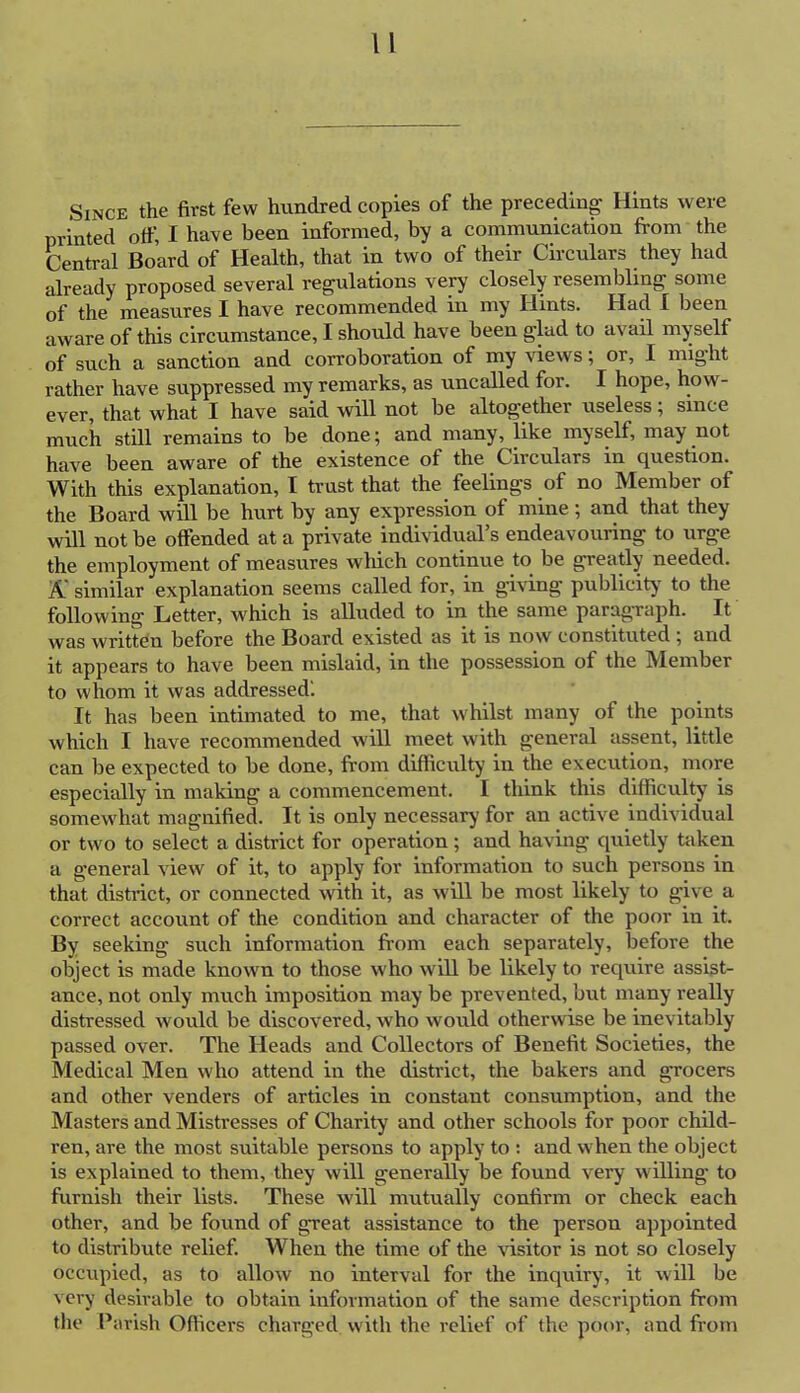 Since the first few hundred copies of the preceding Hints were printed off, I have been informed, by a communication from the Central Board of Health, that in two of their Circulars they had already proposed several regulations very closely resembling some of the measures I have recommended in my Hints. Had I been aware of this circumstance, I should have been glad to avail myself of such a sanction and corroboration of my views; or, I might rather have suppressed my remarks, as uncalled for. I hope, how- ever, that what I have said will not be altogether useless; since much still remains to be done; and many, like myself, may not have been aware of the existence of the Circulars in question. With this explanation, I trust that the feelings of no Member of the Board will be hurt by any expression of mine; and that they will not be offended at a private individual's endeavouring to urge the employment of measures which continue to be greatly needed. A similar explanation seems called for, in giving publicity to the following Letter, which is alluded to in the same paragraph. It was written before the Board existed as it is now constituted ; and it appears to have been mislaid, in the possession of the Member to whom it was addressedl It has been intimated to me, that whilst many of the points which I have recommended will meet with general assent, little can be expected to be done, from difficulty in the execution, more especially in making a commencement. I think this difficulty is somewhat magnified. It is only necessary for an active individual or two to select a district for operation ; and having quietly taken a general view of it, to apply for information to such persons in that district, or connected with it, as will be most likely to give a correct account of the condition and character of the poor in it. By seeking such information from each separately, before the object is made known to those who will be likely to require assist- ance, not only much imposition may be prevented, but many really distressed would be discovered, who would otherwise be inevitably passed over. The Heads and Collectors of Benefit Societies, the Medical Men who attend in the district, the bakers and grocers and other venders of articles in constant consumption, and the Masters and Mistresses of Charity and other schools for poor child- ren, are the most suitable persons to apply to : and when the object is explained to them, they will generally be found very willing to furnish their lists. These will mutually confirm or check each other, and be found of great assistance to the person appointed to distribute relief. When the time of the visitor is not so closely occupied, as to allow no interval for the inquiry, it will be v cry desirable to obtain information of the same description from the Parish Officers charged with the relief of the poor, and from