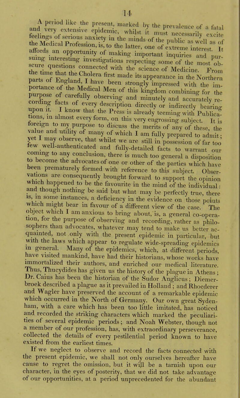 A period like the present, marked by the prevalence of a fat,l and very extensive epidemic, whilst it must ne eLrUv exc te [he K I P'T 1X1-ty ^ thC minds °f the Public al wel , the Medical Profession,^, to the latter, one of extreme bterest affords an opportunity of making important inquiries and nur suing- interesting investigations respecting some of the lYo/ cure questions connected with the science of Medicine Prom tions, m almost every form, on this very engrossing subject It t foreign to my purpose to discuss the merits of any of these the va ue and utility of many of which I am fully prepared to admk yet I may observe, that whilst we are still in possession of far too few well-authenticated and fully-detailed facts to warrant our coming to any conclusion, there is much too general a disposition to become the advocates of one or other of the parties which have been prematurely formed with reference to this subject. Obser- vations are consequently brought forward to support the opinion which happened to be the favourite in the mind of the individual • and though nothing be said but what may be perfectly true there is in some instances, a deficiency in the evidence on those points which might bear in favour of a different view of the case The object which I am anxious to bring about, is, a general co-opera- tion for the purpose of observing and recording, rather as philo- sophers than advocates, whatever may tend to make us better ac- quainted, not only with the present epidemic in particular, but with the laws which appear to regulate wide-spreading epidemics in general. Many of the epidemics, which, at different periods, have visited mankind, have had their historians, whose works have immortalized their authors, and enriched our medical literature. Thus, Thucydides has given us the history of the plague in Athens; Dr. Cams has been the historian of the Sudor Anglicus; Diemer- broek described a plague as it prevailed in Holland ; and Rhoederer and Wagler have preserved the account of a remarkable epidemic which occurred in the North of Germany. Our own great Syden- ham, with a care which has been too little imitated, has noticed and recorded the striking characters which marked the peculiari- ties of several epidemic periods; and Noah Webster, though not a member of our profession, has, with extraordinary perseverance, collected the details of every pestilential period known to have existed from the earliest times. If we neglect to observe and record the facts connected with the present epidemic, we shall not only ourselves hereafter have cause to regret the omission, but it will be a tarnish upon our character, in the eyes of posterity, that we did not take advantage of our opportunities, at a period unprecedented for the abundant