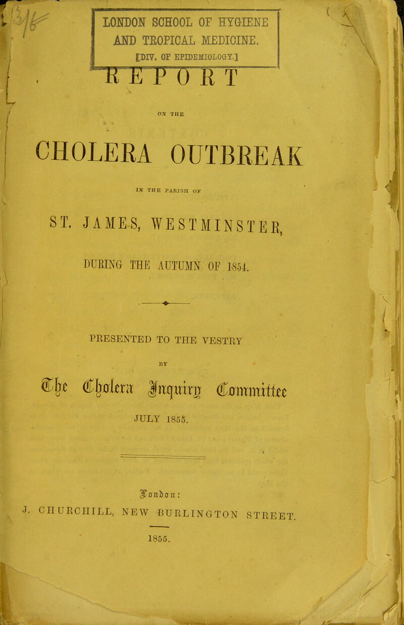 LONDON SCHOOL OF HYGIENE AND TROPICAL MEDICINE. tDIV. OF EPIDEMIOLOaT.] H E P 0 K T ON THJa CHOLEEA OUTBREAK IN THE PAltlSH OF JAMES, WESTMINSTER, DUEING THE AUTOIN OF 1851. PEESENTED TO THE VESTRY BY JULY 1855. . CHUECIITLL, NEW BURLINGTON STREET. 1855. ST.