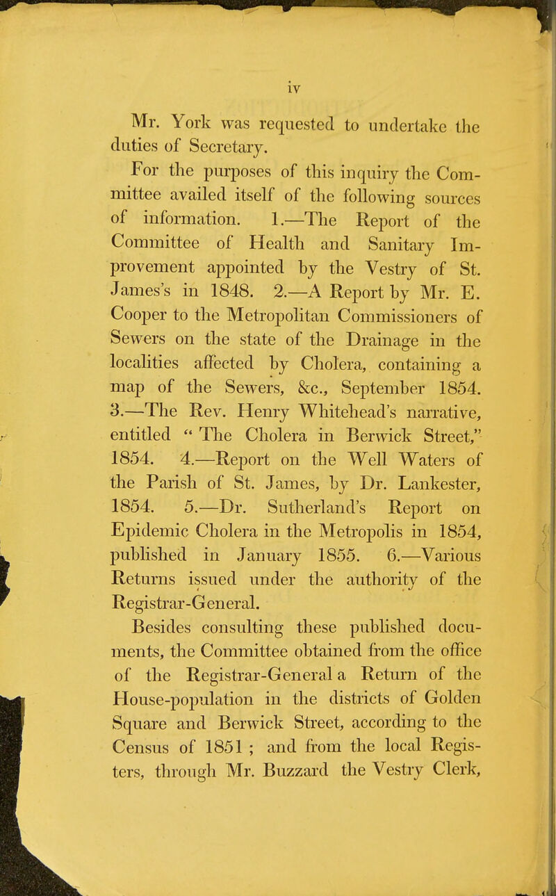 Mr. York was requested to undertake the duties of Secretary. For the purposes of this inquiry the Com- mittee availed itself of the following sources of information. 1.—The Report of the Committee of Health and Sanitary Im- provement appointed hy the Vestry of St. James's in 1848. 2.—A Report by Mr. E. Cooper to the Metropolitan Commissioners of Sewers on the state of the Drainage in the localities affected hy Cholera, containing a map of the Sewers, &c., September 1854. 3.—The Rev. Henry Whitehead's narrative, entitled The Cholera in Berwick Street, 1854. 4.—Report on the Well Waters of the Parish of St. James, by Dr. Lankester, 1854. 5.—Dr. Sutherland's Report on Epidemic Cholera in the Metropolis in 1854, published in January 1855. 6.—Various Returns issued under the authority of the Registrar-General. Besides consulting these published docu- ments, the Committee obtained from the office of the Registrar-General a Return of the House-population in the districts of Golden Square and Berwick Street, according to the Census of 1851 ; and from the local Regis- ters, through Mr. Buzzard the Vestry Clerk,