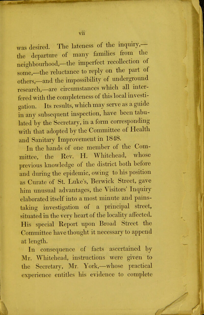 was desired. The lateness of the inquiry,— the departure of many famihes from the neighhourhood,—the imperfect recollection of some,—the reluctance to reply on the part of others,—and the impossibility of underground research,—are circumstances which all inter- fered with the completeness of this local investi- gation. Its results, which may serve as a guide in any subsequent inspection, have been tabu- lated by the Secretary, in a form corresponding with that adopted by the Committee of Health and Sanitary Improvement in 1848. In the hands of one member of the Com- mittee, the Rev. H. Whitehead, whose previous knowledge of the district both before and during the epidemic, owing to his position as Curate of St. Luke's, Berwick Street, gave him unusual advantages, the Visitors' Inquiry elaborated itself into a most minute and pains- taking investigation of a principal street, situated in the very heart of the locality affected. His special Report upon Broad Street the Committee have thought it necessary to append at length. In consequence of facts ascertained by Mr. Whitehead, instructions were given to the Secretary, Mr. York,—whose practical experience entitles his evidence to complete