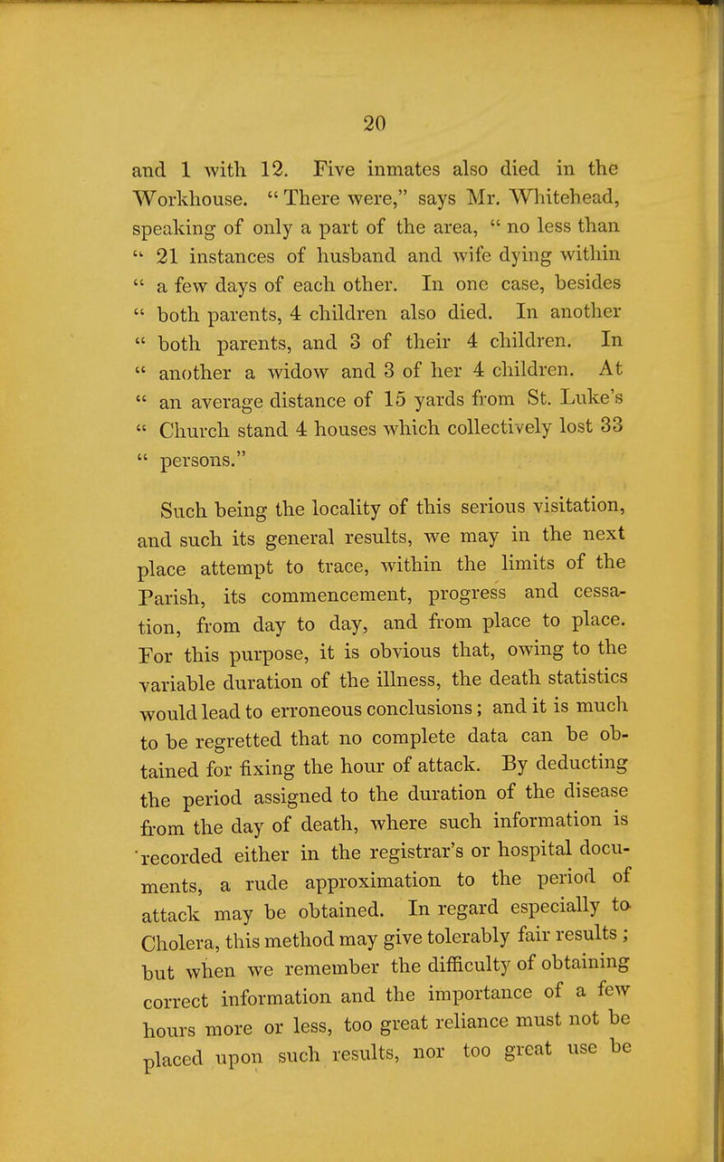 and 1 with 12. Five inmates also died in the Workhouse.  There were, says Mr. Whitehead, speaking of only a part of the area,  no less than ''21 instances of husband and wife dying within  a few days of each other. In one case, besides  both parents, 4 children also died. In another  both parents, and 3 of their 4 children. In  another a widow and 3 of her 4 children. At  an average distance of 15 yards from St. Luke's  Church stand 4 houses which collectively lost 33  persons. Such being the locality of this serious visitation, and such its general results, we may in the next place attempt to trace, within the limits of the Parish, its commencement, progress and cessa- tion, from day to day, and from place to place. For this purpose, it is obvious that, owing to the variable duration of the illness, the death statistics would lead to erroneous conclusions; and it is much to be regretted that no complete data can be ob- tained for fixing the hour of attack. By deducting the period assigned to the duration of the disease from the day of death, where such information is •recorded either in the registrar's or hospital docu- ments, a rude approximation to the period of attack may be obtained. In regard especially to Cholera, this method may give tolerably fair results ; but when we remember the difficulty of obtaining correct information and the importance of a few hours more or less, too great reliance must not be placed upon such results, nor too great use be