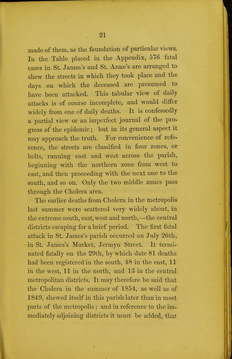 made of them, as the foundation of particular views. In the Table placed in the Appendix, 576 fatal cases in St. James's and St. Anne's are arranged to shew the streets in which they took place and the days on which the deceased are presumed to have been attacked. This tabular view of daily attacks is of course incomplete, and would differ widely from one of daily deaths. It is confessedly a partial view or an imperfect journal of the pro- gress of the epidemic; but in its general aspect it may approach the truth. For convenience of refe- rence, the streets are classified in four zones, or belts, running east and west across the parish, beginning with the northern zone from west to east, and then proceeding with the next one to the south, and so on. Only the two middle zones pass through the Cholera area. The earlier deaths from Cholera in the metropolis last summer were scattered very widely about, in the extreme south, east, west and north,—the central districts escaping for a brief period. The first fatal attack in St. James's parish occurred on July 26th, in St. James's Market, Jermyn Street. It termi- nated fatally on the 29th, by which date 81 deaths had been registered in the south, 48 in the east, 11 in the west, 11 in the north, and 13 in the central metropolitan districts. It may therefore be said that the Cholera in the summer of 1854, as well as of 1849, shewed itself in this parish later than in most parts of the metropolis ; and in reference to the im- mediately adjoining districts it must be added, that