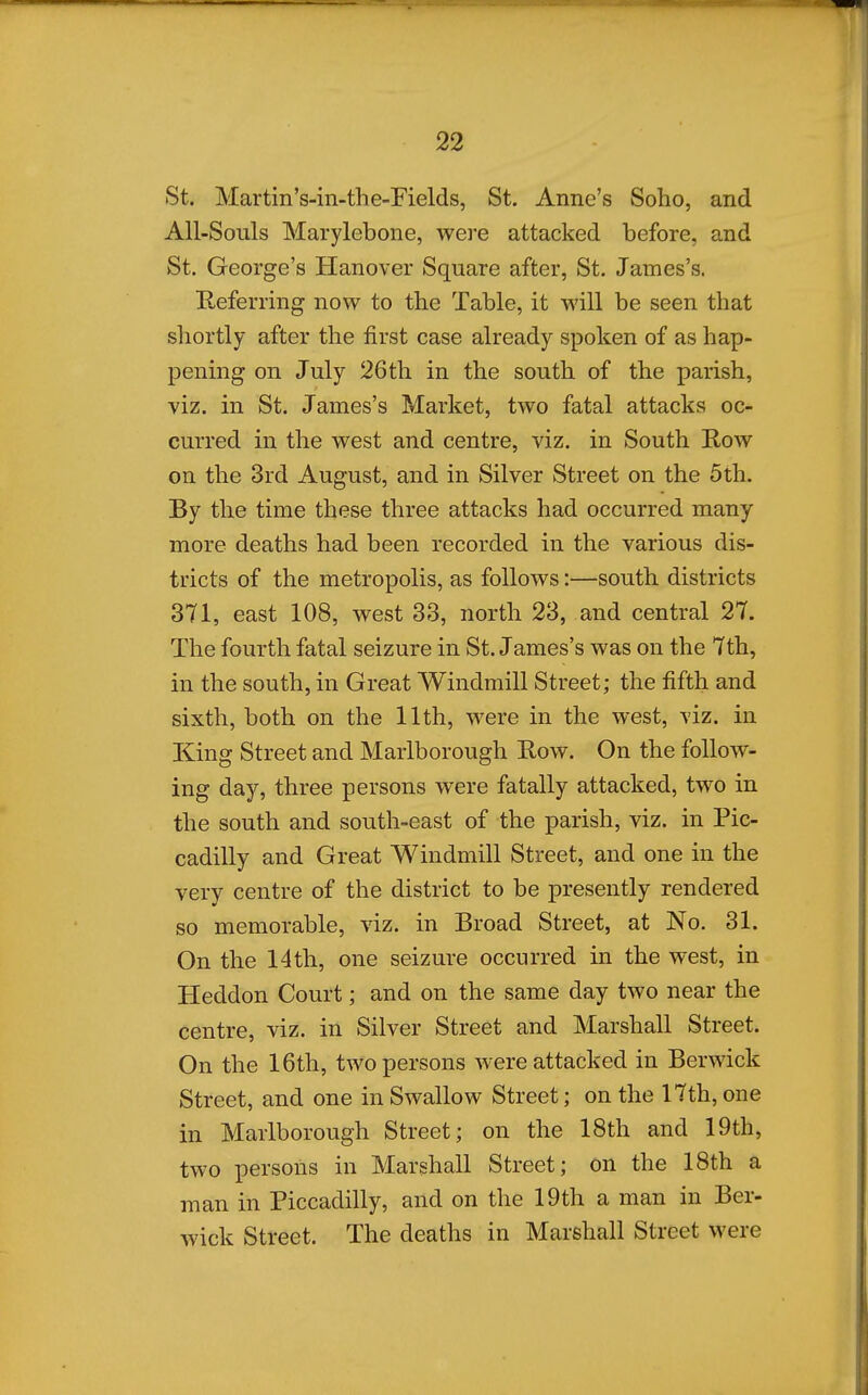 St. Martin's-in-the-Fields, St. Anne's Soho, and All-Souls Marylebone, were attacked before, and St. George's Hanover Square after, St. James's. Referring now to the Table, it will be seen that sliortly after the first case already spoken of as hap- pening on July 26th in the south of the parish, viz. in St. James's Market, two fatal attacks oc- curred in the west and centre, viz. in South Row on the 3rd August, and in Silver Street on the 5th. By the time these three attacks had occurred many more deaths had been recorded in the various dis- tricts of the metropolis, as follows:—south districts 371, east 108, west 33, north 23, and central 27. The fourth fatal seizure in St. James's was on the 7th, in the south, in Great Windmill Street; the fifth and sixth, both on the 11th, were in the west, viz. in King Street and Marlborough Row. On the follow- ing day, three persons were fatally attacked, two in the south and south-east of the parish, viz. in Pic- cadilly and Great Windmill Street, and one in the very centre of the district to be presently rendered so memorable, viz. in Broad Street, at No. 31. On the 14th, one seizure occurred in the west, in Heddon Court; and on the same day two near the centre, viz. in Silver Street and Marshall Street. On the 16th, two persons were attacked in Berwick Street, and one in Swallow Street; on the 17th, one in Marlborough Street; on the 18th and 19th, two persons in Marshall Street; on the 18th a man in Piccadilly, and on the 19th a man in Ber- wick Street. The deaths in Marshall Street were