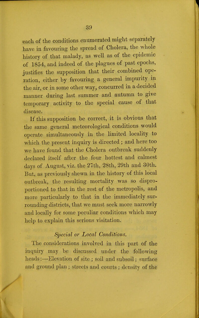 each of the conditions enumerated might separately have in favouring the spread of Cholera, the whole history of that malady, as well as of the epidemic of 1854, and indeed of the plagues of past epochs, justifies the supposition that their combined ope- ration, either by favouring a general impurity in the air, or in some other way, concurred in a decided manner during last summer and autumn to give temporary activity to the special cause of that disease. If this supposition be correct, it is obvious that the same general meteorological conditions would operate simultaneously in the limited locality to which the present inquiry is directed ; and here too we have found that the Cholera outbreak suddenly declared itself after the four hottest and calmest days of August, viz. the 27th, 28th, 29th and 30th. But, as previously shewn in the history of this local outbreak, the resulting mortality was so dispro- portioned to that in the rest of the metropolis, and more particularly to that in the immediately sur- rounding districts, that we must seek more narrowly and locally for some peculiar conditions which may help to explain this serious visitation. Special or Local Conditions. The considerations involved in this part of the inquiry may be discussed under the following heads:—Elevation of site ; soil and subsoil; surface and ground plan; streets and courts ; density of the