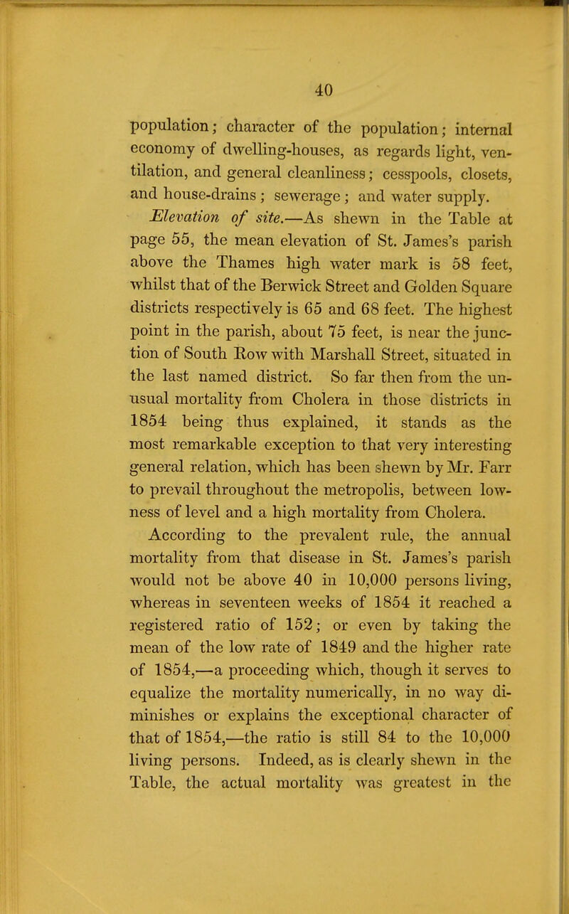 population; character of the population; internal economy of dwelling-houses, as regards light, ven- tilation, and general cleanliness; cesspools, closets, and house-drains; sewerage; and water supply. Elevation of site.—As shewn in the Table at page 55, the mean elevation of St. James's parish above the Thames high water mark is 58 feet, whilst that of the Berwick Street and Golden Square districts respectively is 65 and 68 feet. The highest point in the parish, about 75 feet, is near the junc- tion of South Eow with Marshall Street, situated in the last named district. So far then from the un- usual mortality from Cholera in those districts in 1854 being thus explained, it stands as the most remarkable exception to that very interesting general relation, which has been shewn by Mr. Farr to prevail throughout the metropolis, between low- ness of level and a high mortality from Cholera. According to the prevalent rule, the annual mortality from that disease in St. James's parish would not be above 40 in 10,000 persons living, whereas in seventeen weeks of 1854 it reached a registered ratio of 152; or even by taking the mean of the low rate of 1849 and the higher rate of 1854,—a proceeding which, though it serves to equalize the mortality numerically, in no way di- minishes or explains the exceptional character of that of 1854,—the ratio is stiU 84 to the 10,000 living persons. Indeed, as is clearly shewn in the Table, the actual mortality was greatest in the