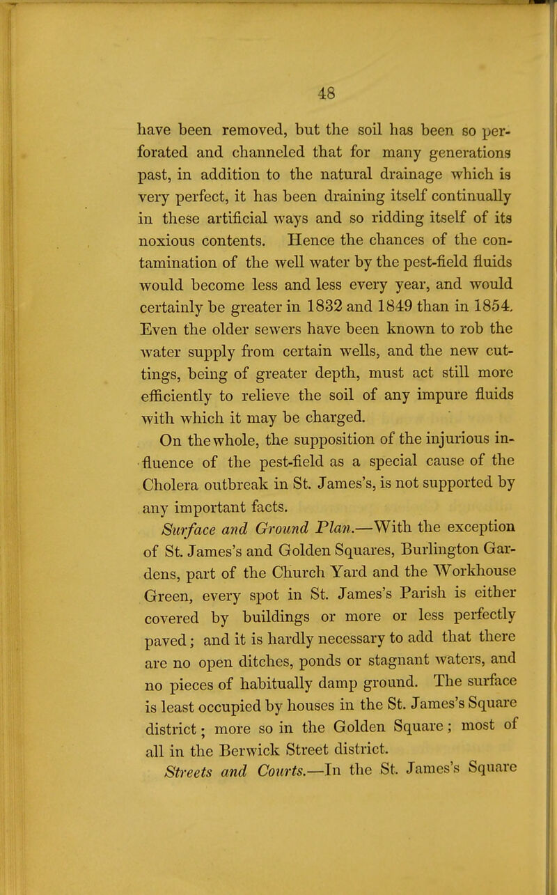 have been removed, but the soil has been so per- forated and channeled that for many generations past, in addition to the natural drainage which is very perfect, it has been draining itself continually in these artificial ways and so ridding itself of its noxious contents. Hence the chances of the con- tamination of the well water by the pest-field fluids would become less and less every year, and would certainly be greater in 1832 and 1849 than in 1854. Even the older sewers have been known to rob the water supply from certain wells, and the new cut- tings, being of greater depth, must act still more efficiently to relieve the soil of any impure fluids with which it may be charged. On the whole, the supposition of the injurious in- fluence of the pest-field as a special cause of the Cholera outbreak in St. James's, is not supported by any important facts. Surface and Ground Plan.—With the exception of St. James's and Golden Squares, Burlington Gar- dens, part of the Church Yard and the Workhouse Green, every spot in St. James's Parish is either covered by buildings or more or less perfectly paved; and it is hardly necessary to add that there are no open ditches, ponds or stagnant waters, and no pieces of habitually damp ground. The surface is least occupied by houses in the St. James's Square district; more so in the Golden Square; most of all in the Berwick Street district. Streets and Courts.—In the St. James's Square