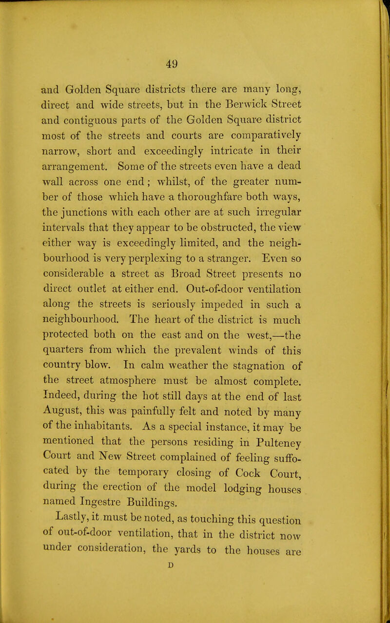 and Golden Square districts tliere are many long, direct and wide streets, but in the Berwick Street and contiguous parts of the Golden Square district most of the streets and courts are comparatively- narrow, short and exceedingly intricate in their arrangement. Some of the streets even have a dead wall across one end; whilst, of the greater num- ber of those which have a thoroughfare both ways, the junctions with each other are at such irregular intervals that they appear to be obstructed, the view either way is exceedingly limited, and the neigh- bourhood is very perplexing to a stranger. Even so considerable a street as Broad Street presents no direct outlet at either end. Out-of-door ventilation along the streets is seriously impeded in such a neighbourhood. The heart of the district is much protected both on the east and on the west,—the quarters from which the prevalent winds of this country blow. In calm weather the stagnation of the street atmosphere must be almost complete. Indeed, during the hot still days at the end of last August, this was painfully felt and noted by many of the inhabitants. As a special instance, it may be mentioned that the persons residing in Pulteney Court and New Street complained of feeling suffo- cated by the temporary closing of Cock Court, during the erection of the model lodging houses named Ingestre Buildings. Lastly, it must be noted, as touching this question of out-of-door ventilation, that in the district now under consideration, the yards to the houses are D