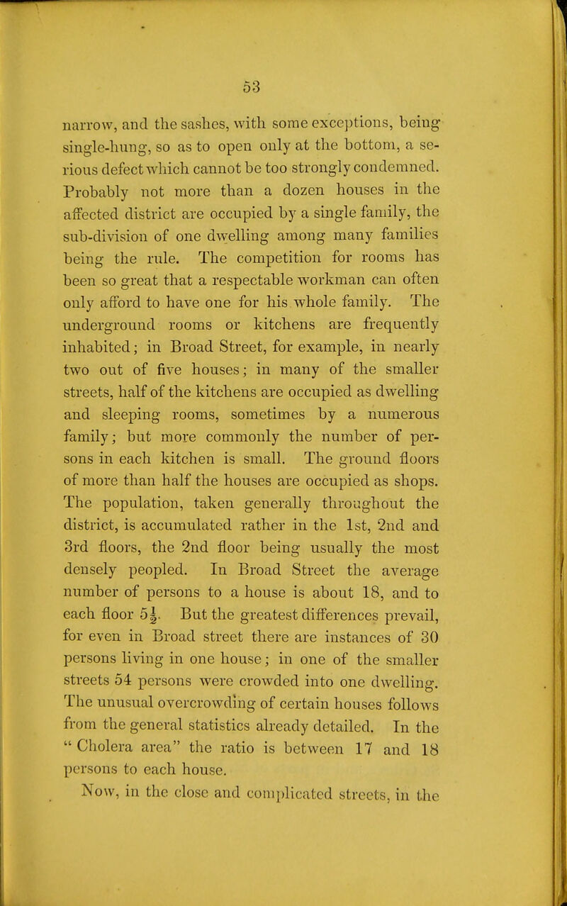 narrow, and the savshes, with some exceptions, being single-hung, so as to open only at the bottom, a se- rious defect which cannot be too strongly condemned. Probably not more than a dozen houses in the affected district are occupied by a single family, the sub-division of one dw:elling among many families being the rule. The competition for rooms has been so great that a respectable w^orkman can often only afford to have one for his whole family. The underground rooms or kitchens are frequently inhabited; in Broad Street, for example, in nearly two out of five houses; in many of the smaller streets, half of the kitchens are occupied as dwelling and sleeping rooms, sometimes by a numerous family; but more commonly the number of per- sons in each kitchen is small. The ground floors of more than half the houses are occupied as shops. The population, taken generally throughout the district, is accumulated rather in the 1st, 2nd and 3rd floors, the 2nd floor being usually the most densely peopled. In Broad Street the average number of persons to a house is about 18, and to each floor 5|. But the greatest differences prevail, for even in Broad street there are instances of 30 persons living in one house; in one of the smaller streets 54 persons were crowded into one dwelling. The unusual overcrowding of certain houses follows from the general statistics already detailed. In the  Cholera area the ratio is between 17 and 18 persons to each house. Now, in the close and complicated streets, in the