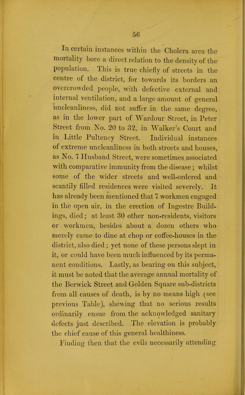 In certain instances within the Cholera area the mortality bore a direct relation to the density of the population. This is true chiefly of streets in the centre of the district, for towards its borders an overcrowded people, with defective external and internal ventilation, and a large amount of general uncleanliness, did not suffer in the same degree, as in the lower part of Wardour Street, in Peter Street from No. 20 to 32, in Walker's Court and in Little Pulteney Street. Individual instances of extreme uncleanliness in both streets and houses, as No. 7 Husband Street, were sometimes associated with comparative immunity from the disease; whilst some of the wider streets and well-ordered and scantily filled residences were visited severely. It has already been mentioned that 7 workmen engaged in the open air, in the erection of Ingestre Build- ings, died ,• at least 30 other non-residents, visitors or workmen, besides about a dozen others who merely came to dine at chop or coffee-houses in the district, also died ; yet none of these persons slept in it, or could have been much influenced by its perma- nent conditions. Lastly, as bearing on this subject, it must be noted that the average annual mortality of the Berwick Street and Golden Square sub-districts from all causes of death, is by no means high (see previous Table), shewing that no serious results ordinarily ensue from the acknowledged sanitary defects just described. The elevation is probably the chief cause of tliis general healthiness. landing then that the evils necessarily attending