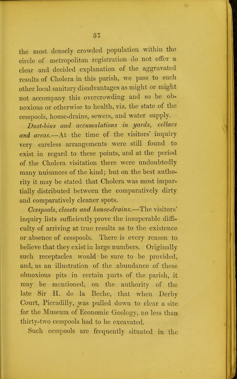the most densely crowded population within the circle of metropolitan registration do not offer a clear and decided explanation of the aggravated results of Cholera in this parish, we pass to such other local sanitary disadvantages as might or might not accompany this overcrowding and so be ob- noxious or otherwise to health, viz. the state of the cesspools, house-drains, sewers, and water supply. Dust-Uns and accumulations in yards, cellars and areas—At the time of the visitors' inquiry very careless arrangements were still found to exist in regard to these points, and at the period of the Cholera visitation there were undoubtedly many nuisances of the kind; but on the best autho- rity it may be stated that Cholera was most impar- tially distributed between the comparatively dirty and comparatively cleaner spots. Cesspools, closets and house-drains.—The visitors' inquiry lists sufficiently prove the insuperable diffi- culty of arriving at true results as to the existence or absence of cesspools. There is every reason to believe that they exist in large numbers. Originally such receptacles would • be sure to be provided, and, as an illustration of the abundance of these obnoxious pits in certain parts of the parish, it may be mentioned, on the authority of the late Sir H. de la Beche, that when Derby Court, Piccadilly, was pulled down to clear a site for the Museum of Economic Geology, no less than thirty-two cesspools had to be excavated. Such cesspools are frequently situated in the