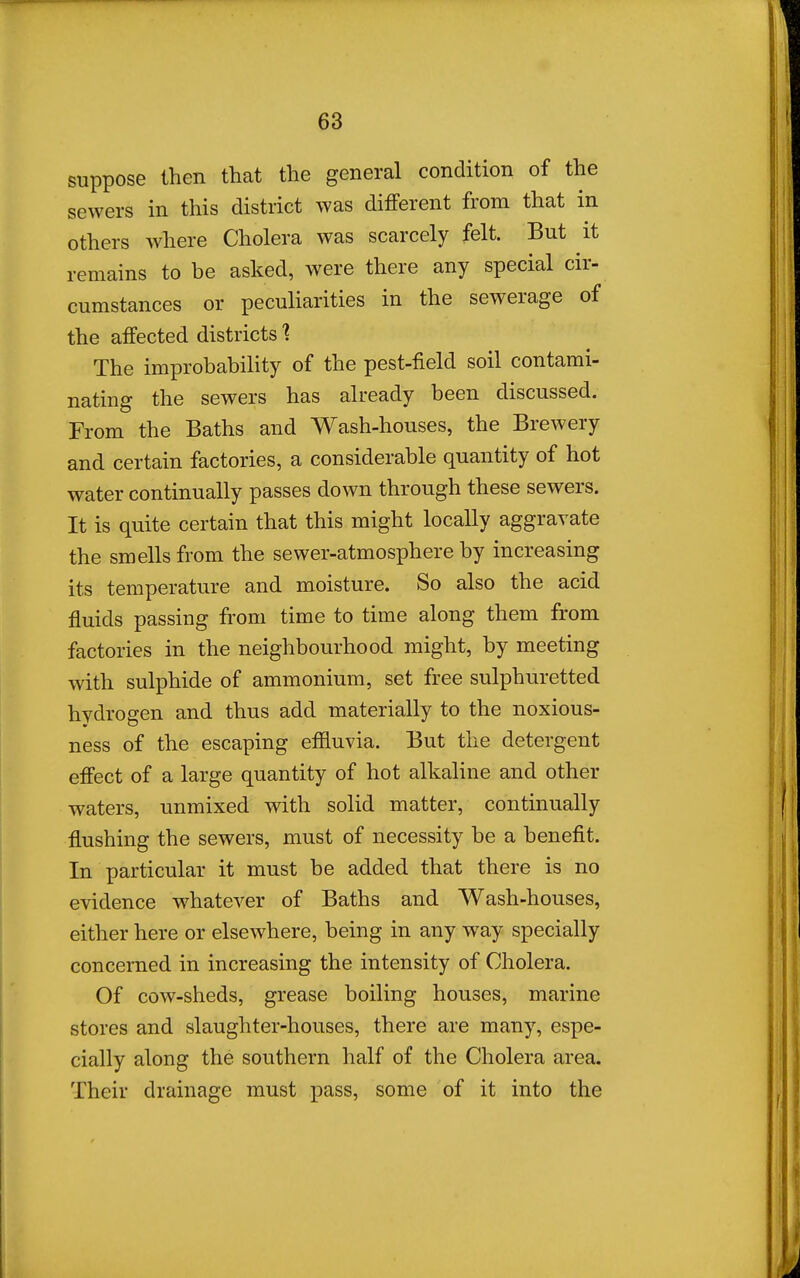 suppose then that the general condition of the sewers in this district was different from that in others where Cholera was scarcely felt. But it remains to be asked, were there any special cir- cumstances or peculiarities in the sewerage of the affected districts 1 The improbability of the pest-field soil contami- nating the sewers has already been discussed. From the Baths and Wash-houses, the Brewery and certain factories, a considerable quantity of hot water continually passes down through these sewers. It is quite certain that this might locally aggravate the smells from the sewer-atmosphere by increasing its temperature and moisture. So also the acid fluids passing from time to time along them from factories in the neighbourhood might, by meeting with sulphide of ammonium, set free sulphuretted hydrogen and thus add materially to the noxious- ness of the escaping effluvia. But the detergent effect of a large quantity of hot alkaline and other waters, unmixed with solid matter, continually flushing the sewers, must of necessity be a benefit. In particular it must be added that there is no evidence whatever of Baths and Wash-houses, either here or elsewhere, being in any way specially concerned in increasing the intensity of Cholera. Of cow-sheds, grease boiling houses, marine stores and slaughter-houses, there are many, espe- cially along the southern half of the Cholera area. Their drainage must pass, some of it into the