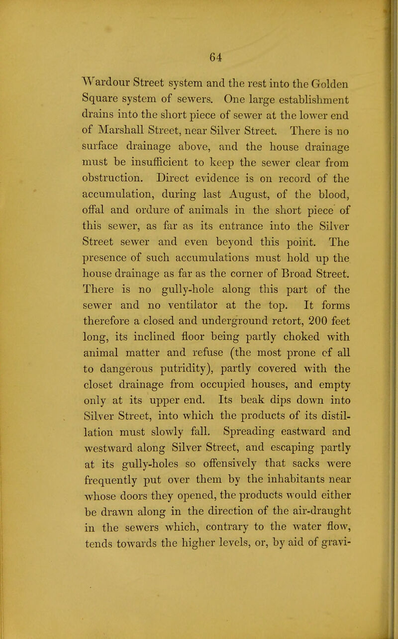Wardour Street system and the rest into the Golden Square system of sewers. One large establishment drains into the short piece of sewer at the lower end of Marshall Street, near Silver Street. There is no surface drainage above, and the house drainage must be insufficient to keep the sewer clear from obstruction. Direct evidence is on record of the accumulation, during last August, of the blood, offal and ordure of animals in the short piece of this sewer, as far as its entrance into the Silver Street sewer and even beyond this point. The presence of such accumulations must hold up the house drainage as far as the corner of Broad Street. There is no gully-hole along this part of the sewer and no ventilator at the top. It forms therefore a closed and underground retort, 200 feet long, its inclined floor being partly choked with animal matter and refuse (the most prone cf all to dangerous putridity), partly covered with the closet drainage from occupied houses, and empty only at its upper end. Its beak dips down into Silver Street, into which the products of its distil- lation must slowly fall. Spreading eastward and westward along Silver Street, and escaping partly at its gully-holes so offensively that sacks were frequently put over them by the inhabitants near whose doors they opened, the products would either be drawn along in the direction of the air-draught in the sewers which, contrary to the water flow, tends towards the higher levels, or, by aid of gravi-