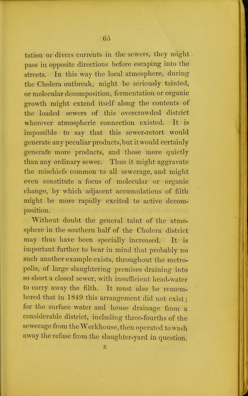 tation or divers currents in the sewers, they might pass in opposite directions before escaping into the streets. In this way the local atmosphere, during the Cholera outbreak, might be seriously tainted, or molecular decomposition, fermentation or organic growth might extend itself along the contents of the loaded sewers of this overcrowded district wherever atmospheric connection existed. It is impossible to say that this sewer-retort would generate any peculiar products, but it would certainly generat'e more products, and those more quietly than any ordinary sewer. Thus it might aggravate the mischiefs common to all sewerage, and might even constitute a focus of molecular or organic change, by which adjacent accumulations of filth might be more rapidly excited to active decom- position. Without doubt the general taint of the atmo- sphere in the southern half of the Cholera district may thus have been specially increased. It is important further to bear in mind that probably no such another example exists, throughout the metro- polis, of large slaughtering premises draining into so short a closed sewer, with insufficient head-water to carry away the filth. It must also be remem- bered that in 1849 this arrangement did not exist; for the surface water and house drainage from a considerable district, including three-fourths of the sewerage from the Workhouse, then operated to wash away the refuse from the slaughter-yard in question.