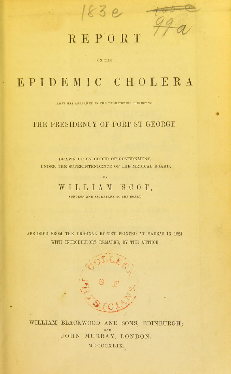 REPORT ^' ON THE EPIDEMIC CHOLERA AS IT HAS APPKAUED IN THE TEimiTOniBS SUBJECT TO THE PRESIDENCY OF FORT ST GEORGE. DRAWN UP BY ORDER OF GOVERNMENT, UNDER. THE SUPERINTENDENCE OF THE MEDICAL BOARD, BY WILLIAM SCOT. SURGEON AND SECRETARY TO THE BOARD. ABRIDGED FROM THE ORIGINAL REPORT PRINTED AT MADRAS IN 1824, WITH INTRODUCTORY REMARKS, BY THE AUTHOR, ; ^- WILLIAM BLACKWOOD AND SONS, EDINBURGH; AND JOHN MURRAY, LONDON. MDCCCXLIX.