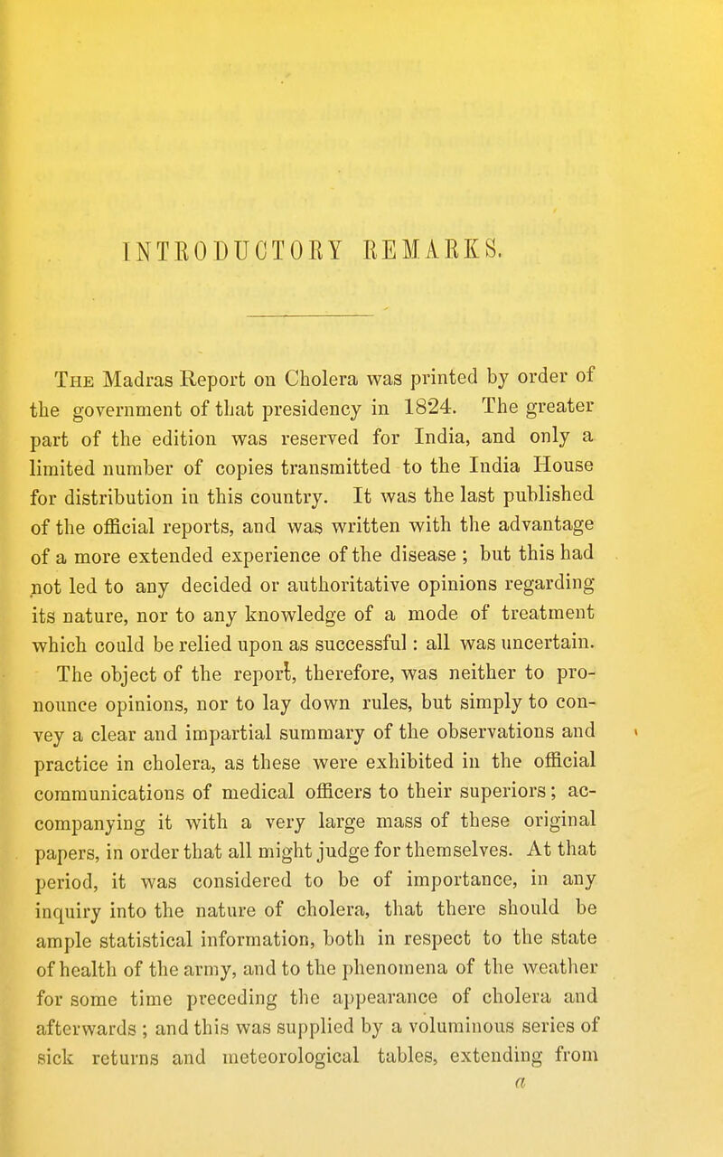 INTKODUCTOEY REMARKS. The Madras Report on Cholera was printed by order of the government of that presidency in 1824. The greater part of the edition was reserved for India, and only a limited number of copies transmitted to the India House for distribution in this country. It was the last published of the official reports, and was written with the advantage of a more extended experience of the disease ; but this had not led to any decided or authoritative opinions regarding its nature, nor to any knowledge of a mode of treatment which could be relied upon as successful: all was uncertain. The object of the report, therefore, was neither to pro- noimce opinions, nor to lay down rules, but simply to con- vey a clear and impartial summary of the observations and practice in cholera, as these were exhibited in the official communications of medical officers to their superiors; ac- companying it with a very large mass of these original papers, in order that all might judge for themselves. At that period, it was considered to be of importance, in any inquiry into the nature of cholera, that there should be ample statistical information, both in respect to the state of health of the army, and to the phenomena of the weather for some time preceding the appearance of cholera and afterwards ; and this was supplied by a voluminous series of sick returns and meteorological tables, extending from a