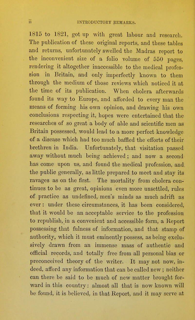 1815 to 1821, got up with great labour and research. The publication of these original reports, and these tables and returns, unfortunately swelled the Madras report to the inconvenient size of a folio volume of 550 pages, rendering it altogether inaccessible to the medical profes- sion in Britain, and only imperfectly known to them through the medium of those reviews which noticed it at the time of its publication. When cholera afterwards found its way to Europe, and afforded to every man the means of forming his own opinion, and drawing his own conclusions respecting it, hopes were entertained that the researches of so great a body of able and scientific men as Britain possessed, would lead to a more perfect knowledge of a disease which had too much baffled the efi'orts of their brethren in India. Unfortunately, that visitation passed away without much being achieved ; and now a second has come upon us, and found the medical profession, and the public generally, as little prepared to meet and stay its ravages as on the first. The mortality from cholera con- tinues to be as great, opinions even more unsettled, rules of practice as undefined, men's minds as much adrift as ever: under these circumstances, it has been considered, that it would be an acceptable service to the profession to republish, in a convenient and accessible form, a Report possessing that fulness of information, and that stamp of authority, which it must eminently possess, as being exclu- sively drawn from an immense mass of authentic and oflacial records, and totally free from all personal bias or preconceived theory of the writer. It may not now, in- deed, afford any information that can be called new ; neither can there be said to be much of new matter brought for- ward in this country: almost all that is now known will be found, it is believed, in that Report, and it may serve at