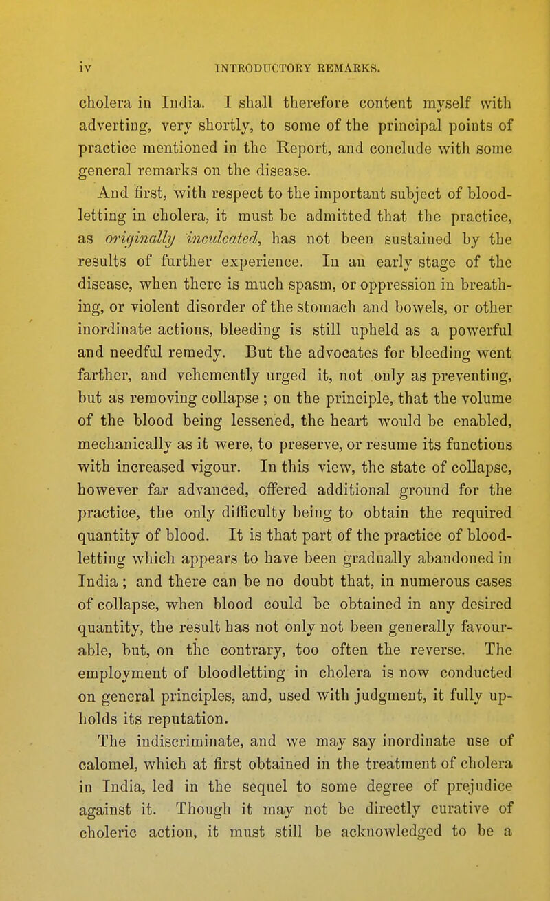 cholera in India. I shall therefore content myself with adverting, very shortly, to some of the principal points of practice mentioned in the Report, and conclude with some general remarks on the disease. And first, with respect to the important subject of blood- letting in cholera, it must be admitted that the practice, as originally inculcated, has not been sustained by the results of further experience. In an early stage of the disease, when there is much spasm, or oppression in breath- ing, or violent disorder of the stomach and bowels, or other inordinate actions, bleeding is still upheld as a powerful and needful remedy. But the advocates for bleeding went farther, and vehemently urged it, not only as preventing, but as removing collapse ; on the principle, that the volume of the blood being lessened, the heart would be enabled, mechanically as it were, to preserve, or resume its functions with increased vigour. In this view, the state of collapse, however far advanced, oifered additional ground for the practice, the only difficulty being to obtain the required quantity of blood. It is that part of the practice of blood- letting which appears to have been gradually abandoned in India; and there can be no doubt that, in numerous cases of collapse, when blood could be obtained in any desired quantity, the result has not only not been generally favour- able, but, on the contrary, too often the reverse. The employment of bloodletting in cholera is now conducted on general principles, and, used with judgment, it fully up- holds its reputation. The indiscriminate, and we may say inordinate use of calomel, which at first obtained in the treatment of cholera in India, led in the sequel to some degree of prejudice against it. Though it may not be directly curative of choleric action, it must still be acknowledged to be a