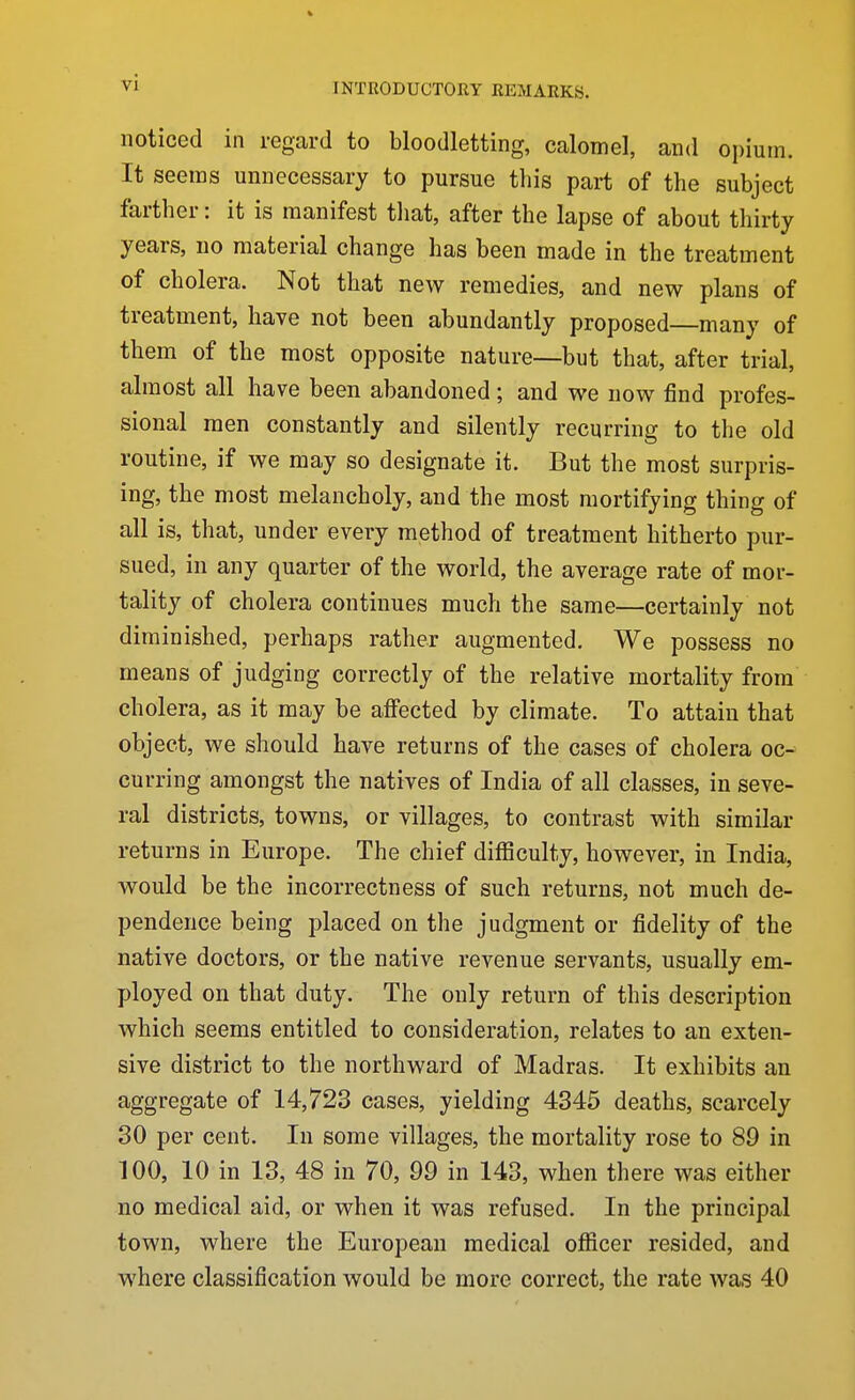 noticed in regard to bloodletting, calomel, and opium. It seems unnecessary to pursue this part of the subject farther: it is manifest tliat, after the lapse of about thirty years, no material change has been made in the treatment of cholera. Not that new remedies, and new plans of treatment, have not been abundantly proposed many of them of the most opposite nature—but that, after trial, almost all have been abandoned; and we now find profes- sional men constantly and silently recurring to the old routine, if we may so designate it. But the most surpris- ing, the most melancholy, and the most mortifying thing of all is, that, under every method of treatment hitherto pur- sued, in any quarter of the world, the average rate of mor- tality of cholera continues much the same—certainly not diminished, perhaps rather augmented. We possess no means of judging correctly of the relative mortality from cholera, as it may be affected by climate. To attain that object, we should have returns of the cases of cholera oc- curring amongst the natives of India of all classes, in seve- ral districts, towns, or villages, to contrast with similar returns in Europe. The chief difficulty, however, in India, would be the incorrectness of such returns, not much de- pendence being placed on the judgment or fidelity of the native doctors, or the native revenue servants, usually em- ployed on that duty. The only return of this description which seems entitled to consideration, relates to an exten- sive district to the northward of Madras. It exhibits an aggregate of 14,723 cases, yielding 4345 deaths, scarcely 30 per cent. In some villages, the mortality rose to 89 in 100, 10 in 13, 48 in 70, 99 in 143, when there was either no medical aid, or when it was refused. In the principal town, where the European medical officer resided, and where classification would be more correct, the rate was 40