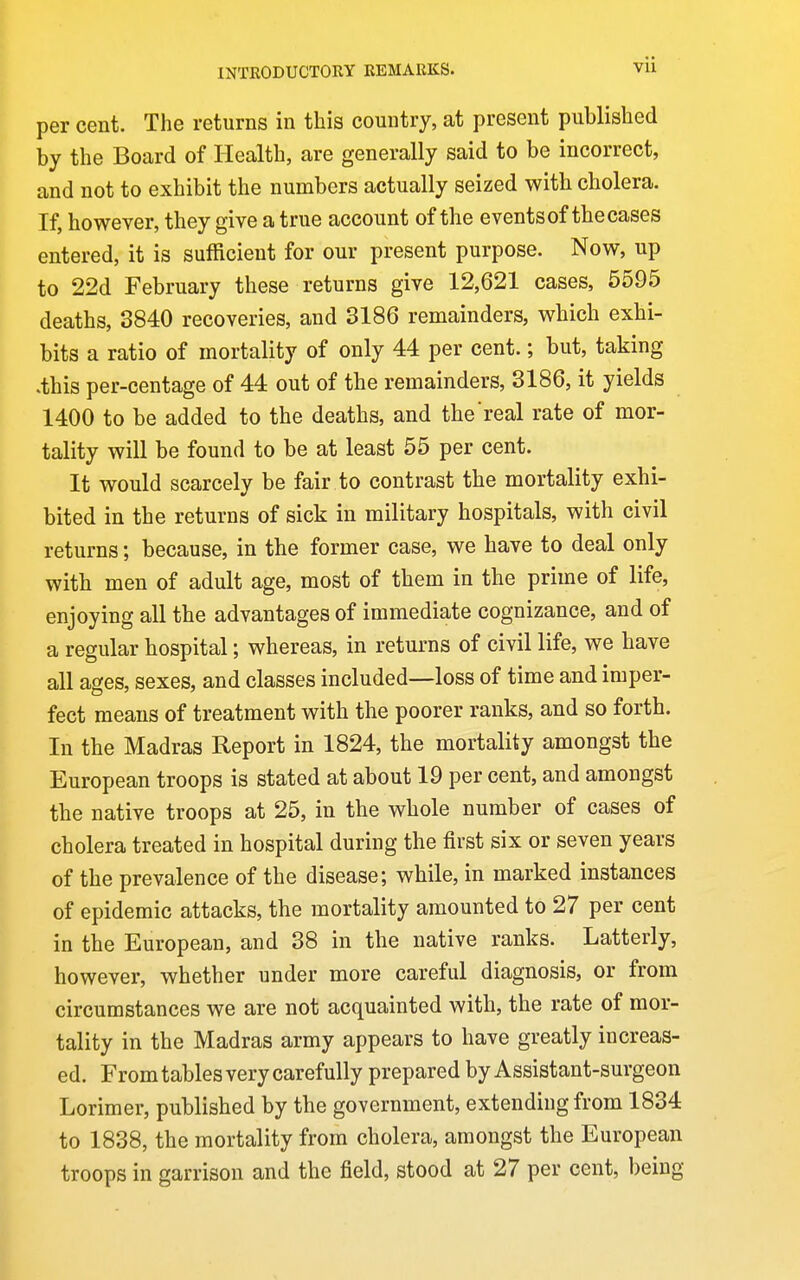 per cent. The returns in this country, at present published by the Board of Health, are generally said to be incorrect, and not to exhibit the numbers actually seized with cholera. If, however, they give a true account of the events of the cases entered, it is sufficient for our present purpose. Now, up to 22d February these returns give 12,621 cases, 5595 deaths, 3840 recoveries, and 3186 remainders, which exhi- bits a ratio of mortality of only 44 per cent.; but, taking .this per-centage of 44 out of the remainders, 3186, it yields 1400 to be added to the deaths, and the real rate of mor- tality will be found to be at least 55 per cent. It would scarcely be fair to contrast the mortality exhi- bited in the returns of sick in military hospitals, with civil returns; because, in the former case, we have to deal only with men of adult age, most of them in the prime of life, enjoying all the advantages of immediate cognizance, and of a regular hospital; whereas, in returns of civil life, we have all ages, sexes, and classes included—loss of time and imper- fect means of treatment with the poorer ranks, and so forth. In the Madras Report in 1824, the mortality amongst the European troops is stated at about 19 per cent, and amongst the native troops at 25, in the whole number of cases of cholera treated in hospital during the first six or seven years of the prevalence of the disease; while, in marked instances of epidemic attacks, the mortality amounted to 27 per cent in the European, and 38 in the native ranks. Latterly, however, whether under more careful diagnosis, or from circumstances we are not acquainted with, the rate of mor- tality in the Madras army appears to have greatly increas- ed. From tables very carefully prepared by Assistant-surgeon Lorimer, published by the government, extending from 1834 to 1838, the mortality from cholera, amongst the European troops in garrison and the field, stood at 27 per cent, being