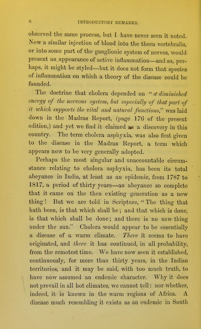 observed the same process, but I have never seen it noted. Now a similar injection of blood into the theca vertebralis, or into some part of the ganglionic system of nerves, would present an, appearance of active inflammation—and so, per- haps, it might be styled—but it does not form that species of inflammation on which a theory of the disease could be founded. The doctrine that cholera depended on  a diminished energy of the nervous system, but especially of that 2Jart of it which supports the vital and natural functions,'' was laid down in the Madras Report, (page 176 of the present edition,) and yet we find it claimed as a discovery in this country. The terra cholera asphyxia, was also first given to the disease in the Madras Report, a term which appears now to be very generally adopted. Perhaps the most singular and unaccountable circum- stance relating to cholera asphyxia, has been its total abeyance in India, at least as an epidemic, from 1787 to 1817, a period of thirty years—an abeyance so complete that it came on the then existing generation as a new thing! But we are told in Scripture,  The thing that hath been, is that which shall be; and that which is done, is that which shall be done; and there is no new thing under the sun. Cholera would appear to be essentially a disease of a warm climate. There it seems to have originated, and theo^e it has continued, in all probability, from the remotest time. We have now seen it established, continuously, for more than thirty years, in the Indian territories, and it may be said, with too much truth, to have now assumed an endemic character. Why it does not prevail in all hot climates, we cannot tell: nor whether, indeed, it is known in the warm regions of Africa. A disease much resembling it exists as an endemic in South