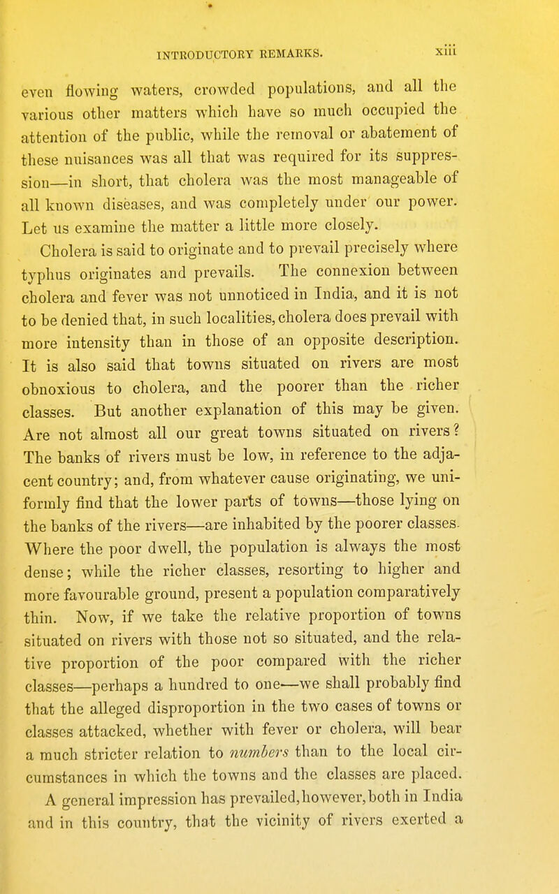 even flowing waters, crowded populations, and all the various other matters which have so much occupied the attention of the public, while the removal or abatement of these nuisances was all that was required for its suppres- sion in short, that cholera was the most manageable of all known diseases, and was completely under our power. Let us examine the matter a little more closely. Cholera is said to originate and to prevail precisely where typhus originates and prevails. The connexion between cholera and fever was not unnoticed in India, and it is not to be denied that, in such localities, cholera does prevail with more intensity than in those of an opposite description. It is also said that towns situated on rivers are most obnoxious to cholera, and the poorer than the richer classes. But another explanation of this may be given. Are not almost all our great towns situated on rivers? The banks of rivers must be low, in reference to the adja- cent country; and, from whatever cause originating, we uni- formly find that the lower parts of towns—those lying on the banks of the rivers—are inhabited by the poorer classes. Where the poor dwell, the population is always the most dense; while the richer classes, resorting to higher and more favourable ground, present a population comparatively thin. Now, if we take the relative proportion of towns situated on rivers with those not so situated, and the rela- tive proportion of the poor compared with the richer classes—perhaps a hundred to one—we shall probably find that the alleged disproportion in the two cases of towns or classes attacked, whether with fever or cholera, will bear a much stricter relation to numbers than to the local cir- cumstances in which the towns and the classes are placed. A general impression has prevailed, however, both in India and in this country, that the vicinity of rivers exerted a