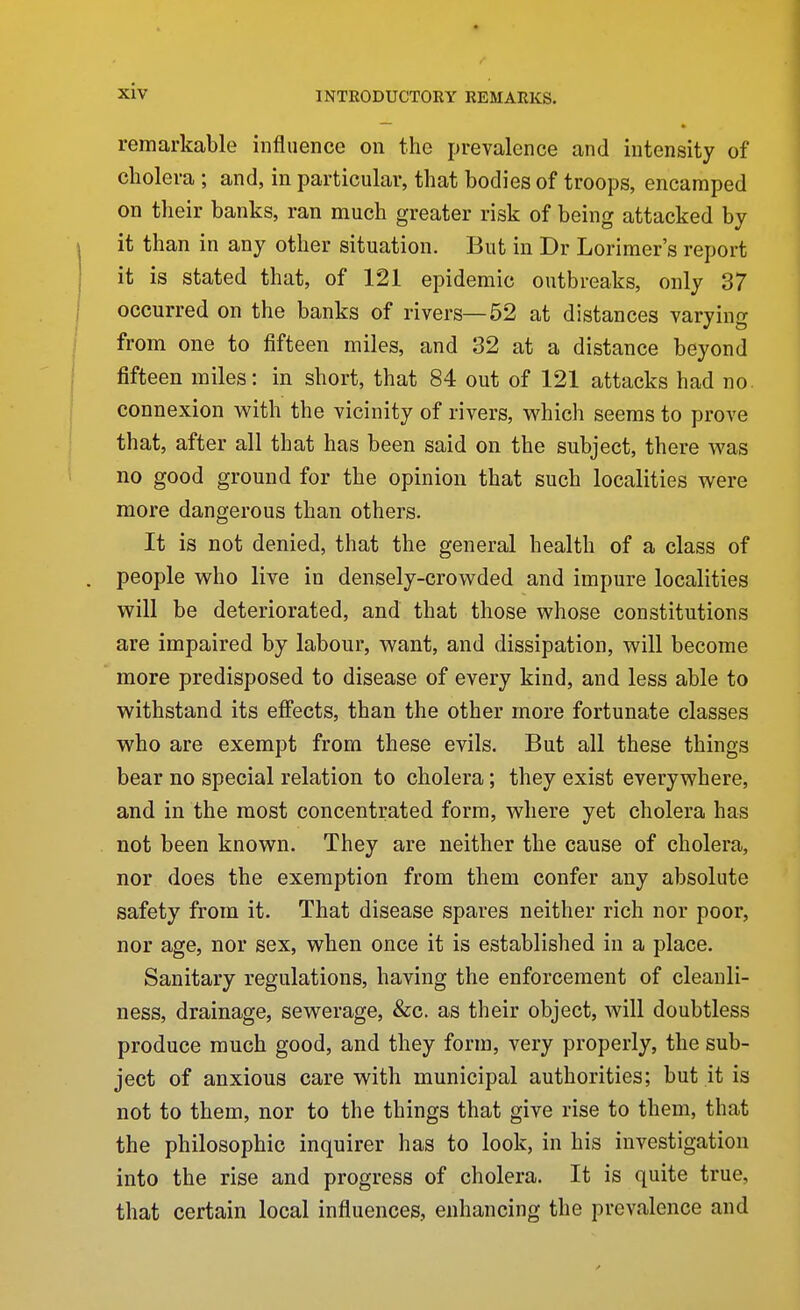 remarkable influence on the prevalence and intensity of cholera ; and, in particular, that bodies of troops, encamped on their banks, ran much greater risk of being attacked by it than in any other situation. But in Dr Lorimer's report it is stated that, of 121 epidemic outbreaks, only 37 occurred on the banks of rivers—52 at distances varying from one to fifteen miles, and 32 at a distance beyond fifteen miles: in short, that 84 out of 121 attacks had no. connexion w^ith the vicinity of rivers, which seems to prove that, after all that has been said on the subject, there was no good ground for the opinion that such localities were more dangerous than others. It is not denied, that the general health of a class of people who live in densely-crowded and impure localities will be deteriorated, and that those whose constitutions are impaired by labour, want, and dissipation, will become more predisposed to disease of every kind, and less able to withstand its effects, than the other more fortunate classes who are exempt from these evils. But all these things bear no special relation to cholera; they exist everywhere, and in the most concentrated form, where yet cholera has not been known. They are neither the cause of cholera, nor does the exemption from them confer any absolute safety from it. That disease spares neither rich nor poor, nor age, nor sex, when once it is established in a place. Sanitary regulations, having the enforcement of cleanli- ness, drainage, sewerage, &c. as their object, will doubtless produce much good, and they form, very properly, the sub- ject of anxious care with municipal authorities; but it is not to them, nor to the things that give rise to them, that the philosophic inquirer has to look, in his investigation into the rise and progress of cholera. It is quite true, that certain local influences, enhancing the prevalence and