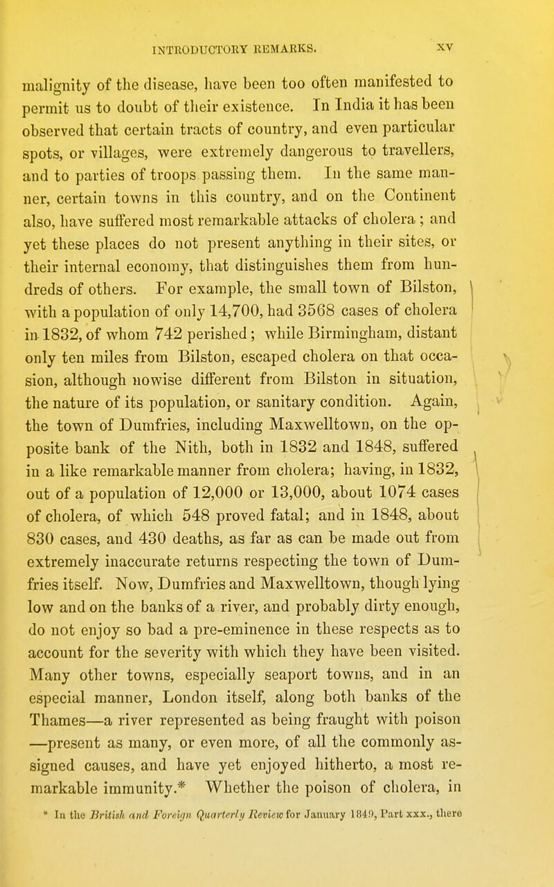 malignity of the disease, have been too often manifested to permit us to doubt of tlieir existence. In India it has been observed that certain tracts of country, and even particular spots, or villages, were extremely dangerous to travellers, and to parties of troops passing them. In the same man- ner, certain towns in this country, and on the Continent also, have suffered most remarkable attacks of cholera ; and yet these places do not present anything in their sites, or their internal economy, that distinguishes them from hun- dreds of others. For example, the small town of Bilston, with a population of only 14,700, had 3568 cases of cholera in 1832, of whom 742 perished; while Birmingham, distant only ten miles from Bilston, escaped cholera on that occa- sion, although nowise different from Bilston in situation, the nature of its population, or sanitary condition. Again, the town of Dumfries, including Maxwelltown, on the op- posite bank of the Nith, both in 1832 and 1848, suffered in a like remarkable manner from cholera; having, in 1832, out of a population of 12,000 or 13,000, about 1074 cases of cholera, of which 548 proved fatal; and in 1848, about 830 cases, and 430 deaths, as far as can be made out from extremely inaccurate returns respecting the town of Bum- fries itself. Now, Dumfries and Maxwelltown, though lying low and on the banks of a river, and probably dirty enough, do not enjoy so bad a pre-eminence in these respects as to account for the severity with which they have been visited. Many other towns, especially seaport towns, and in an especial manner, London itself, along both banks of the Thames—a river represented as being fraught with poison —present as many, or even more, of all the commonly as- signed causes, and have yet enjoyed hitherto, a most re- markable immunity.* Whether the poison of cholera, in * In the British and Foreign Quarterly Review for January 1849, Part xxx., there