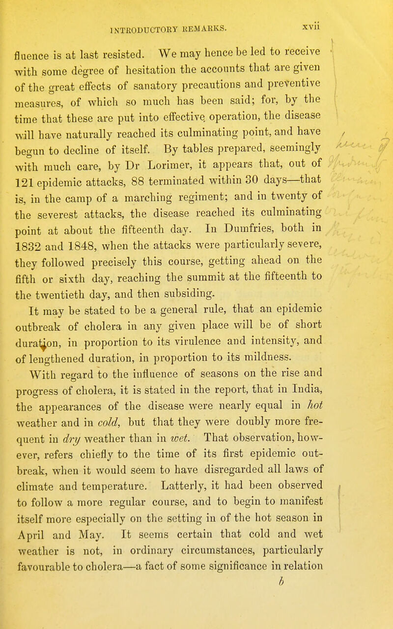 fliience is at last resisted. We may hence be led to receive with some degree of hesitation the accounts that are given of the great effects of sanatory precautions and preventive measures, of which so much has been said; for, by the time that these are put into effective, operation, the disease will have naturally reached its culminating point, and have begun to decline of itself. By tables prepared, seemingly with much care, by Dr Lorimer, it appears that, out of 121 epidemic attacks, 88 terminated within 30 days—that is, in the camp of a marching regiment; and in twenty of the severest attacks, the disease reached its culminating point at about the fifteenth day. In Dumfries, both in 1832 and 1848, when the attacks were particularly severe, they followed precisely this course, getting ahead on the fifth or sixth day, reaching the summit at the fifteenth to the twentieth day, and then subsiding. It may be stated to be a general rule, that an epidemic outbreak of cholera in any given place will be of short dura^on, in proportion to its virulence and intensity, and of lengthened duration, in proportion to its mildness. With regard to the influence of seasons on the rise and progress of cholera, it is stated in the report, that in India, the appearances of the disease were nearly equal in hot weather and in cold, but that they were doubly more fre- quent in dry weather than in wet. That observation, how- ever, refers chiefly to the time of its first epidemic out- break, when it would seem to have disregarded all laws of climate and temperature. Latterly, it had been observed to follow a more regular course, and to begin to manifest itself more especially on the setting in of the hot season in April and May. It seems certain that cold and wet weather is not, in ordinary circumstances, particularly favourable to cholera—a fact of some significance in relation b