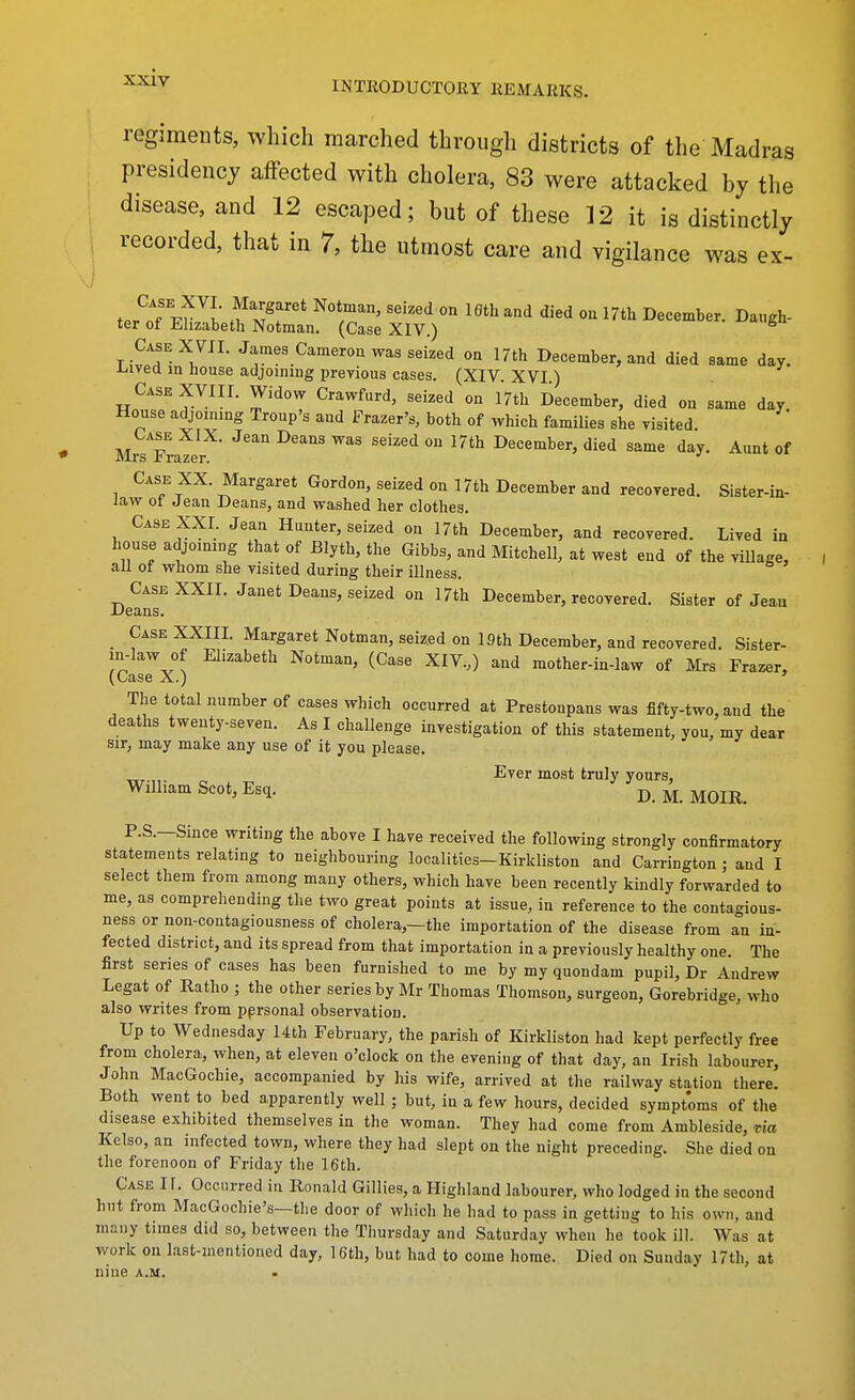 INTRODUCTORY REMARKS. regiments, which marched through districts of the Madras presidency affected with cholera, 83 were attacked by the disease, and 12 escaped; but of these ]2 it is distinctly recorded, that in 7, the utmost care and vigilance was ex- tPr^oTw ^I.' M^^''* ^'^ ^^'^ 17th December. Daugh- ter of Elizabeth Notman. (Case XIV.) Case X VII. James CameroE was seized on 17th December, and died same day. iiivea in house adjoining preyious cases. (XIV. XVI ) Case XVIII. Widow Crawfurd, seized on 17th December, died on same day House adjoining Troup's and Frazer's, both of which families she visited. Mrs Frazer^ '^^^'^ ^^^^ ^^'^^^ ^^'^ December, died same day. Aunt of Case XX. Margaret Gordon, seized on 17th December and recorered. Sister-in- law ot Jean Deans, and washed her clothes. Case XXI. Jean Hunter, seized on 17th December, and recovered. Lived in house adjoimng that of Blyth, the Gibbs, and Mitchell, at west end of the village, all ot whom she visited during their illness. Dean^ ^^^^ December, recovered. Sister of Jean _ Case XXIII. Margaret Notman, seized on Iflth December, and recovered. Sister- m-law of Elizabeth Notman, (Case XIV.,) and mother-in-law of Mrs Frazer, (Case X.) ' The total number of cases which occurred at Prestonpans was fifty-two, and the deaths twenty-seven. As I challenge investigation of this statement, you, my dear sir, may make any use of it you please. Ever most truly yours, William Scot, Esq. D. M. MOIR. P.S.—Since writing the above I have received the following strongly confirmatory statements relating to neighbouring localities-Kirkliston and Carrington ; and I select them from among many others, which have been recently kindly forwarded to me, as comprehending the two great points at issue, in reference to the contagious- ness or non-contagiousness of cholera,—the importation of the disease from an in- fected district, and its spread from that importation in a previously healthy one. The first series of cases has been furnished to me by my quondam pupil, Dr Andrew Legat of Ratho ; the other series by Mr Thomas Thomson, surgeon, Gorebridge, who also writes from pprsonal observation. Up to Wednesday 14th February, the parish of Kirkliston had kept perfectly free from cholera, when, at eleven o'clock on the evening of that day, an Irish labourer, John MacGochie, accompanied by his wife, arrived at the railway station there. Both went to bed apparently well ; but, in a few hours, decided symptoms of the disease exhibited themselves in the woman. They had come from Ambleside, xia Kelso, an infected town, where they had slept on the night preceding. She died on the forenoon of Friday the 16th. Case IF. Occurred in Ronald Gillies, a Highland labourer, who lodged in the second hut from MacGochie's—tlie door of which he had to pass in getting to his own, and many times did so, between the Thursday and Saturday when he took ill. Was at work on last-inentioned day, 16th, but had to come home. Died on Sunday 17th, at nine a.m.