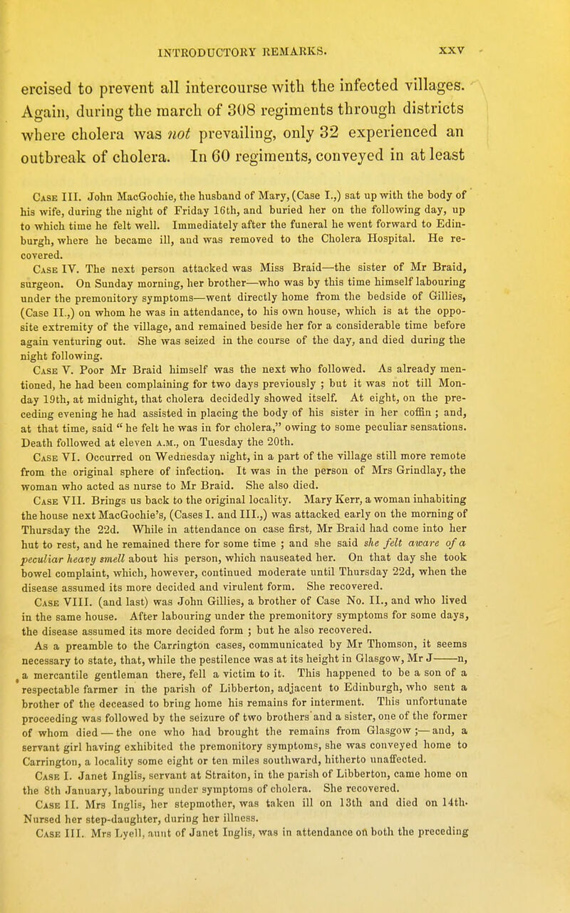 ercised to prevent all intercourse with the infected villages. Again, during the march of 308 regiments through districts where cholera was 7iot prevailing, only 32 experienced an outbreak of cholera. In 60 regiments, conveyed in at least Case III. John MacGochie, the husband of Mary, (Case I.,) sat up with the body of his -wife, during the night of Friday 16 th, and buried her on the following day, up to which time he felt well. Immediately after the funeral he went forward to Edin- burgh, where he became ill, and was removed to the Cholera Hospital. He re- covered. Case IV. The next person attacked was Miss Braid—the sister of Mr Braid, surgeon. On Sunday morning, her brother—who was by this time himself labouring under the premonitory symptoms—went directly home from the bedside of Gillies, (Case II.,) on whom he was in attendance, to his own house, which is at the oppo- site extremity of the village, and remained beside her for a considerable time before again venturing out. She was seized in the course of the day, and died during the night following. Case V. Poor Mr Braid himself was the next who followed. As already men- tioned, he had been complaining for two days previously ; but it was not till Mon- day 19th, at midnight, that cholera decidedly showed itself. At eight, on the pre- ceding evening he had assisted in placing the body of his sister in her coifin ; and, at that time, said  he felt he was in for cholera, owing to some peculiar sensations. Death followed at eleven a.m., on Tuesday the 20th. Case VI. Occurred on Wednesday night, in a part of the village still more remote from the original sphere of infection. It was in the person of Mrs Grindlay, the woman who acted as nurse to Mr Braid. She also died. Case VII. Brings us back to the original locality. Mary Kerr, a woman inhabiting the house next MacGochie's, (Cases I. and III.,) was attacked early on the morning of Thursday the 22d. While in attendance on case first, Mr Braid had come into her hut to rest, and he remained there for some time ; and she said she felt aware of a peculiar heavy smell about his person, which nauseated her. On that day she took bowel complaint, which, however, continued moderate until Thursday 22d, when the disease assumed its more decided and virulent form. She recovered. Case VIII. (and last) was John Gillies, a brother of Case No. II., and who lived in the same house. After labouring under the premonitory symptoms for some days, the disease assumed its more decided form ; but he also recovered. As a preamble to the Carrington cases, communicated by Mr Thomson, it seems necessary to state, that, while the pestilence was at its height in Glasgow, Mr J n, , a mercantile gentleman there, fell a victim to it. This happened to be a son of a respectable farmer in the parish of Libberton, adjacent to Edinburgh, who sent a brother of the deceased to bring home his remains for interment. This unfortunate proceeding was followed by the seizure of two brothers'and a sister, one of the former of whom died — the one who had brought the remains from Glasgow;—and, a servant girl having exhibited the premonitory symptoms, she was conveyed home to Carrington, a locality some eight or ten miles southward, hitherto unaffected. Ca.se I. Janet Inglis, servant at Straiton, in the parish of Libberton, came home on the 8th January, labouring under symptoms of cholera. She recovered. Case II. Mrs Inglis, her stepmother, was taken ill on 13th and died on 14th. Nursed her step-daughter, during her illness. Case III. Mrs Lyell, aunt of Janet Inglis, was in attendance on both the preceding