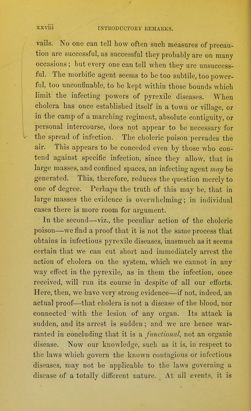 vails. No one can tell how often such measures of precau- tion are successful, as successful they probably are on many occasions; but every one can tell when they are unsuccess- ful. The morbific agent seems to be too subtile, too power- ful, too unconfinable, to be kept within those bounds which limit the infecting powers of pyrexile diseases. When cholera has once established itself in a town or villao-e, or in the camp of a marching regiment, absolute contiguity, or personal intercourse, does not appear to be necessary for the spread of infection. The choleric poison pervades the air. This appears to be conceded even by those who con- tend against specific infection, since they allow, that in large masses, and confined spaces, an infecting agent may be generated. This, therefore, reduces the question merely to one of degree. Perhaps the truth of this may be, that in large masses the evidence is overwhelming; in individual eases there is more room for arijjument. In the second—viz., the peculiar action of the choleric poison—we find a proof that it is not the same process that obtains in infectious pyrexile diseases, inasmuch as it seems certain that we can cut short and immediately arrest the action of cholera on the system, which we cannot in any way efi'ect in the pyrexile, as in them the infection, once received, will run its course in despite of all our efforts. Here, then, we have very strong evidence—if not, indeed, an actual proof—that cholera is not a disease of the blood, nor connected with the lesion of any organ. Its attack is sudden, and its arrest is sudden ; and we are hence war- ranted in concluding that it is a functional, not an organic disease. Now our knowledge, such as it is, in respect to the laws which govern the known contagious or infectious diseases, may not be applicable to the laws governing a disease of a totally different nature. At all events, it is