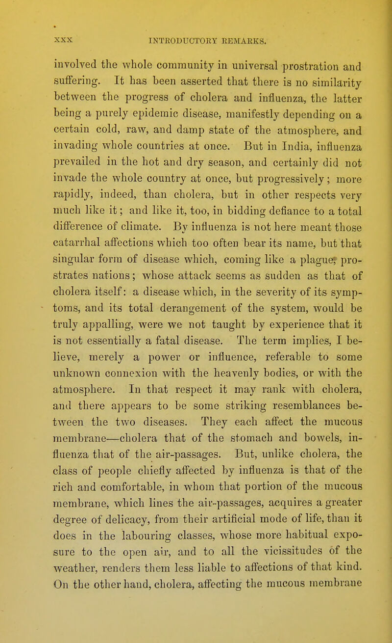 involved the whole community in universal prostration and suffering. It has been asserted that there is no similarity between the progress of cholera and influenza, the latter being a purely epidemic disease, manifestly depending on a certain cold, raw, and damp state of the atmosphere, and invading whole countries at once. But in India, influenza prevailed in the hot and dry season, and certainly did not invade the whole country at once, but progressively; more rapidly, indeed, than cholera, but in other respects very much like it; and like it, too, in bidding defiance to a total difference of climate. By influenza is not here meant those catarrhal affections which too often bear its name, but that singular form of disease which, coming like a plague* pro- strates nations; whose attack seems as sudden as that of cholera itself: a disease which, in the severity of its symp- toms, and its total derangement of the system, would be truly appalling, were we not taught by experience that it is not essentially a fatal disease. The term implies, I be- lieve, merely a power or influence, referable to some unknown connexion with the heavenly bodies, or with the atmosphere. In that respect it may rank with cholera, and there appears to be some striking resemblances be- tween the two diseases. They each affect the mucous membrane—cholera that of the stomach and bowels, in- fluenza that of the air-passages. But, unlike cholera, the class of people chiefly affected by influenza is that of the rich and comfortable, in whom that portion of the mucous membrane, which lines the air-passages, acquires a greater degree of delicacy, from their artiflcial mode of life, than it does in the labouring classes, whose more habitual expo- sure to the open air, and to all the vicissitudes of the weather, renders them less liable to affections of that kind. On the other hand, cholera, affecting the mucous membrane