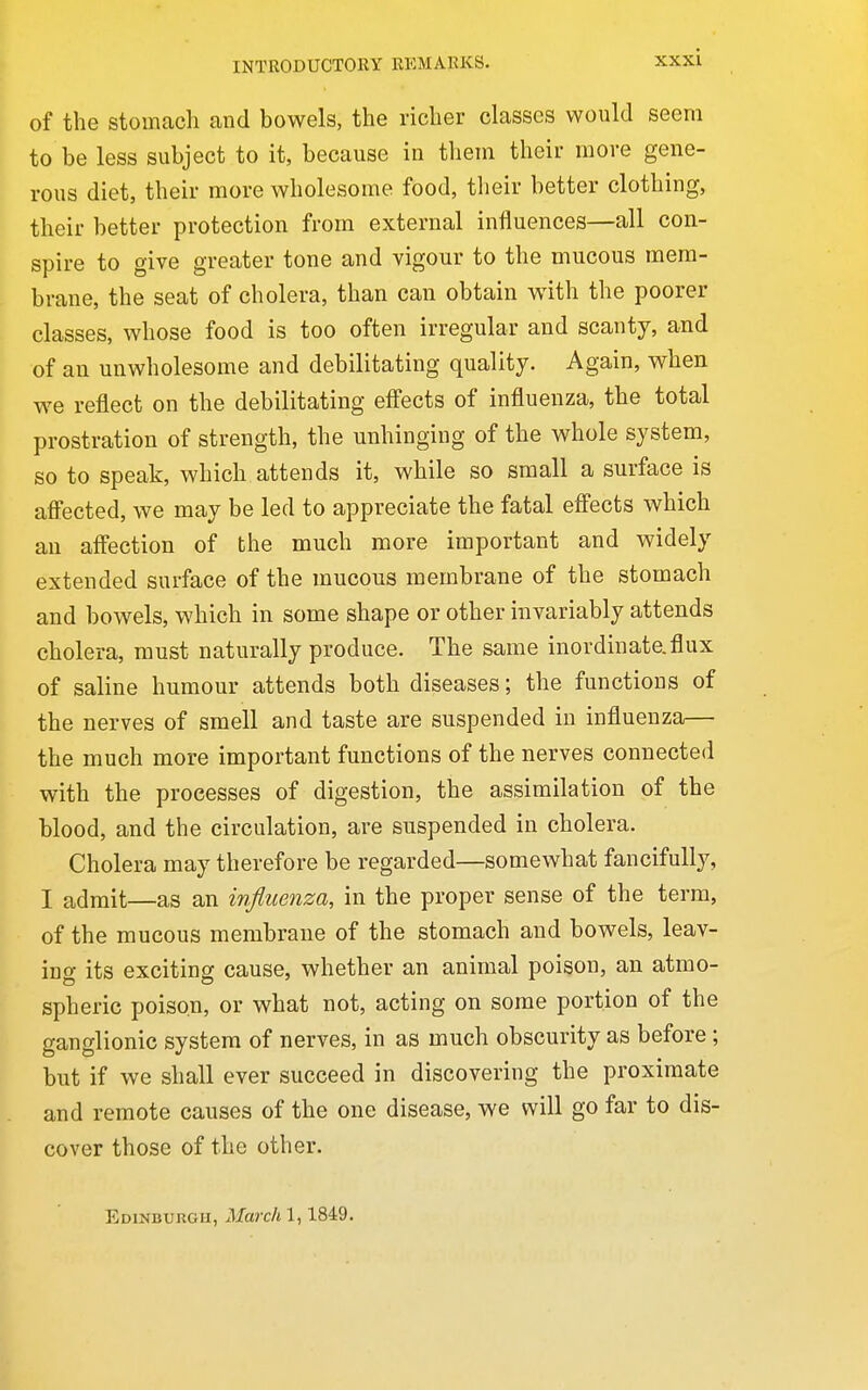 of the stomcach and bowels, the richer classes would seem to be less subject to it, because in tliein their move gene- rous diet, their more wholesome food, their better clothing, their better protection from external influences—all con- spire to give greater tone and vigour to the mucous mem- brane, the seat of cholera, than can obtain with the poorer classes, whose food is too often irregular and scanty, and of an unwholesome and debilitating quality. Again, when we reflect on the debilitating effects of influenza, the total prostration of strength, the unhinging of the whole system, so to speak, which attends it, while so small a surface is afi'ected, we may be led to appreciate the fatal effects which an affection of the much more important and widely extended surface of the mucous membrane of the stomach and bowels, which in some shape or other invariably attends cholera, must naturally produce. The same inordinate.flux of saline humour attends both diseases; the functions of the nerves of smell and taste are suspended in influenza— the much more important functions of the nerves connected with the processes of digestion, the assimilation of the blood, and the circulation, are suspended in cholera. Cholera may therefore be regarded—somewhat fancifully, I admit—as an influenza, in the proper sense of the term, of the raucous membrane of the stomach and bowels, leav- ing its exciting cause, whether an animal poison, an atmo- spheric poison, or what not, acting on some portion of the ganglionic system of nerves, in as much obscurity as before; but if we shall ever succeed in discovering the proximate and remote causes of the one disease, we will go far to dis- cover those of the other. Edinburgh, March 1,1849.