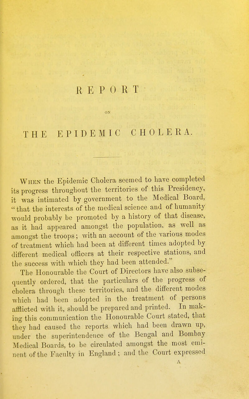 THE H E P 0 R T ON EPIDEMIC CHOLERA. When the Epidemic Cholera seemed to have completed its progress throughout the territories of this Presidency, it was intimated by government to the Medical Board,  that the interests of the medical science and of humanity would probably be promoted by a history of that disease, as it had appeared amongst the population, as well as amongst the troops; with an account of the various modes of treatment which had been at different times adopted by different medical officers at their respective stations, and the success with which they had been attended.'' The Honourable the Court of Directors have also subse- quently ordered, that the particulars of the progress of cholera tlirough these territories, and the different modes which had been adopted in the treatment of persons afflicted with it, should be prepared and printed. In mak- ing this communication the Honourable Court stated, that they had caused the reports which had been drawn up, under the superintendence of the Bengal and Bombay Medical Boards, to be circulated amongst the most emi- nent of the Faculty in England ; and tlic Court expressed A