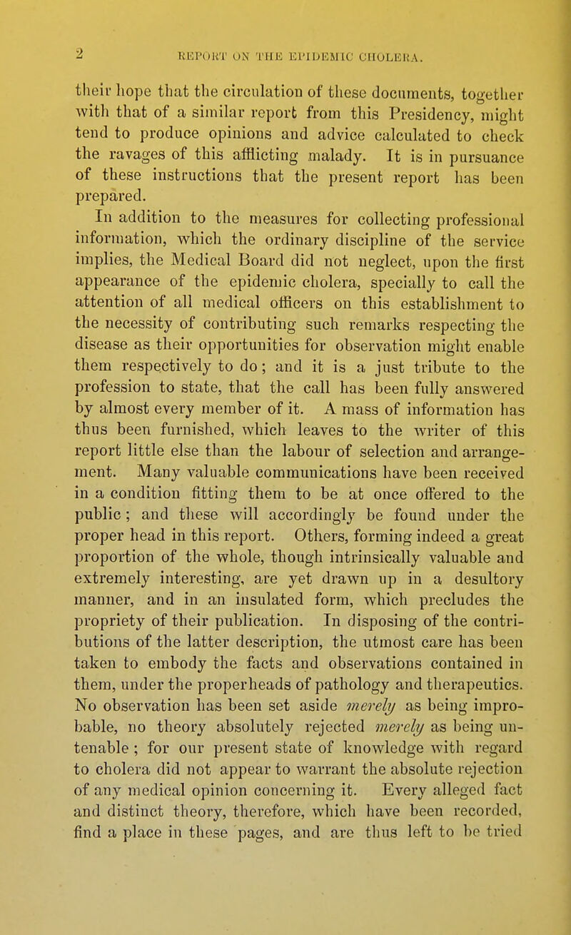 tlieir hope that the circulation of these documents, together with that of a simihir report from this Presidency, might tend to produce opinions and advice calculated to check the ravages of this afflicting malady. It is in pursuance of these instructions that the present report has been prepared. In addition to the measures for collecting professional information, which the ordinary discipline of the service implies, the Medical Board did not neglect, upon the first appearance of the epidemic cholera, specially to call the attention of all medical officers on this establishment to the necessity of contributing such remarks respecting the disease as their opportunities for observation might enable them respectively to do; and it is a just tribute to the profession to state, that the call has been fully answered by almost every member of it. A mass of information has thus been furnished, which leaves to the writer of this report little else than the labour of selection and arrange- ment. Many valuable communications have been received in a condition fitting them to be at once offered to the public; and tliese will accordingly be found under the proper head in this report. Others, forming indeed a great proportion of the whole, though intrinsically valuable and extremely interesting, are yet drawn up in a desultory manner, and in an insulated form, which precludes the propriety of their publication. In disposing of the contri- butions of the latter description, the utmost care has been taken to embody the facts and observations contained in them, under the properheads of pathology and therapeutics. No observation has been set aside merely as being impro- bable, no theory absolutely rejected merely as being un- tenable ; for our present state of knowledge with regard to cholera did not appear to warrant the absolute rejection of any medical opinion concerning it. Every alleged fact and distinct theory, therefore, which have been recorded, find a place in these pages, and are thus left to be tried