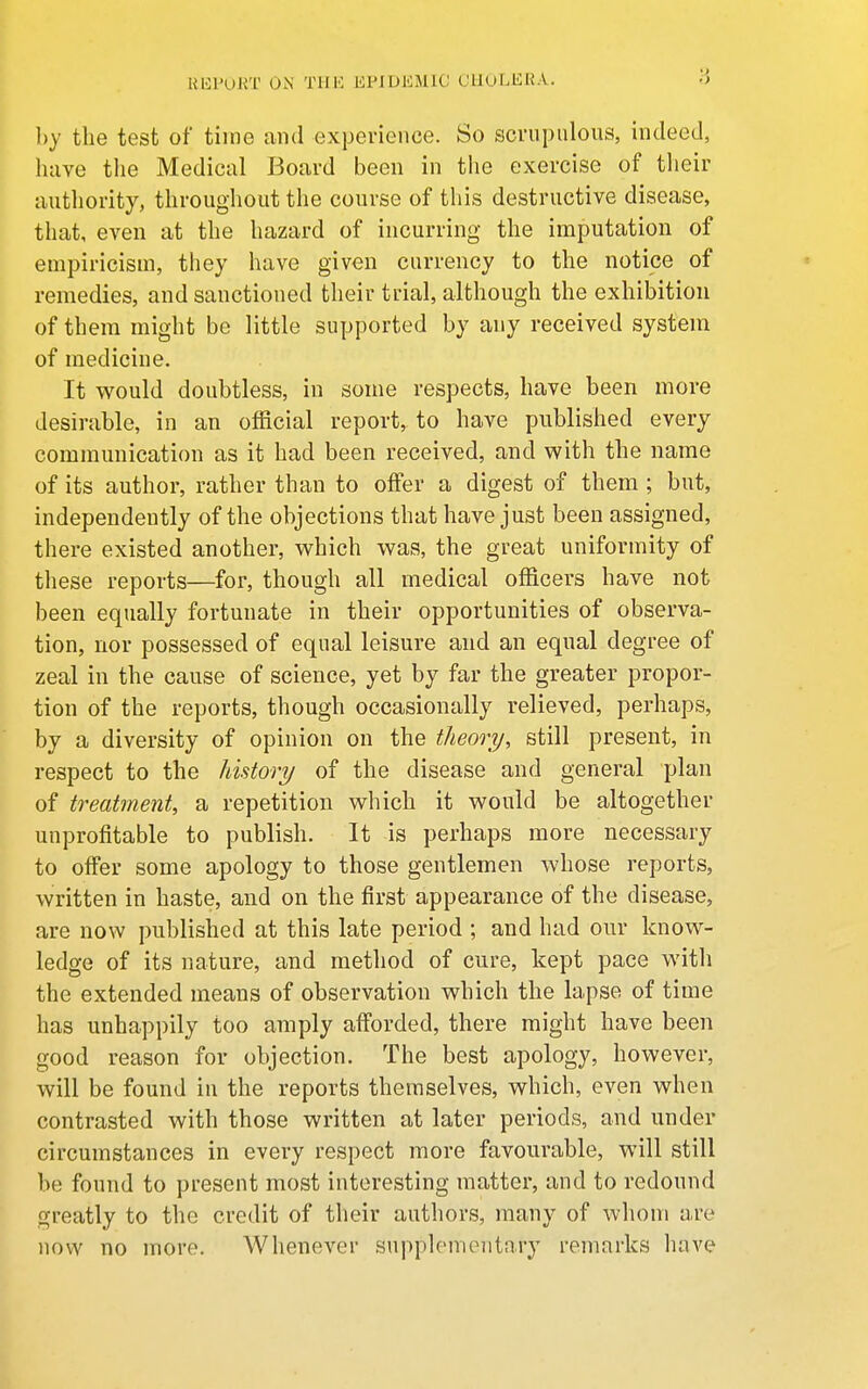 Ul^'URT ON' THE JiPIDKMlC CHOLERA. by the test of time and experience. So scrupulous, indeed, have tlie Medical Board been in the exercise of their authority, throughout the course of this destructive disease, that, even at the hazard of incurring the imputation of empiricism, they have given currency to the notice of remedies, and sanctioned their trial, although the exhibition of them might be little supported by any received system of medicine. It would doubtless, in some respects, have been more desirable, in an official report, to have published every communication as it had been received, and with the name of its author, rather than to offer a digest of them ; but, independently of the objections that have just been assigned, there existed another, which was, the great uniformity of these reports—for, though all medical officers have not been equally fortunate in their opportunities of observa- tion, nor possessed of equal leisure and an equal degree of zeal in the cause of science, yet by far the greater propor- tion of the reports, though occasionally relieved, perhaps, by a diversity of opinion on the theory, still present, in respect to the history of the disease and general plan of treatment, a repetition which it would be altogether unprofitable to publish. It is perhaps more necessary to offer some apology to those gentlemen whose reports, written in haste, and on the first appearance of the disease, are now published at this late period ; and had our know- ledge of its nature, and method of cure, kept pace with the extended means of observation which the lapse of time has unhappily too amply aff'orded, there might have been good reason for objection. The best apology, however, will be found iu the reports themselves, which, even when contrasted with those written at later periods, and under circumstances in every respect more favourable, will still be found to present most interesting matter, and to redound greatly to the credit of their authors, many of whom are now no more. Whenever supplementary remarks have